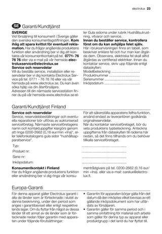 SE Garanti/Kundtjänst
SVERIGE
Vid försäljning till konsument i Sverige gäller
den svenska konsumentlagstiftningen. Kom
ihåg att spara kvittot för eventuell rekla-
mation. Har du frågor angående produktens
funktion eller användning ber vi dig att kon-
takta vår konsumentkontakt på tel. 0771- 76
76 76 eller via e-mail på vår hemsida elec-
troluxservice@electrolux.se
Service och reservdelar
Vill du beställa service, installation eller re-
servdelar ber vi dig kontakta Electrolux Ser-
vice på tel. 0771 - 76 76 76 eller via vår
hemsida på www.electrolux.se. Du kan även
söka hjälp via din återförsäljare.
Adressen till din närmaste servicestation fin-
ner du på vår hemsida www.electrolux.se el-
ler Gula sidorna under rubrik Hushållsutrust-
ning, vitvaror och service.
Innan du beställer service, kontrollera
först om du kan avhjälpa felet själv.
Här i bruksanvisningen finns en tabell, som
beskriver enklare fel och hur man kan åtgär-
da dem. Observera, elektriska fel skall alltid
åtgärdas av certifierad elektriker. Innan du
kontaktar service, skriv upp följande enligt
dataskylten:
Modellbeteckning .............................
Produktnummer ...............................
Serienummer ....................................
Inköpsdatum ....................................
Garanti/Kundtjänst Finland
Service och reservdelar
Service, reservdelsbeställningar och eventu-
ella reparationer bör utföras av auktoriserad
serviceföretag. Närmaste serviceföretagens
namn och kontaktuppgifter klargörs genom
att ringa 0200-2662 (0,16 eur/min +Ina)*, el-
ler telefonkatalogens gula sidor "hushållsap-
paratservice".
För att säkerställa apparatens felfria funktion,
använd endast av leverantören godkända
originalreservdelar.
När du kontaktar serviceföretaget, bör du
veta produktens typbeteckning. Anteckna
uppgifterna från dataskylten till raderna här
nedan, så det finns tillhands om du behöver
tillkalla serviceföretaget.
Typ: .............................................
Produkt nr: .............................................
Serie nr: .............................................
Inköpsdatum: .............................................
Konsumentkontakt i Finland
Har du frågor angående produktens funktion
eller användning ber vi dig ringa vår konsu-
mentrådgivare på tel. 0200-2662 (0,16 eur/
min +Ina). eller via e-mail: carelux@electro-
lux.fi.
Europa-Garanti
För denna apparat gäller Electrolux garanti i
alla de länder som är förtecknade i slutet av
denna beskrivning, under den period som
anges i garantibeviset eller enligt respektive
lands lagar. Om du flyttar från något av dessa
länder till ett annat av de länder som är för-
tecknade nedan följer garantin med appara-
ten under följande förutsättningar:
• Garantin för apparaten börjar gälla från det
datum då den inköptes vilket bevisas av ett
gällande inköpsdokument som har utfär-
dats av försäljaren.
• Garantin gäller för samma period och i
samma omfattning för material och arbete
som gäller för denna typ av apparat eller
produktgrupp i det land du har flyttat till.
electrolux 23
 