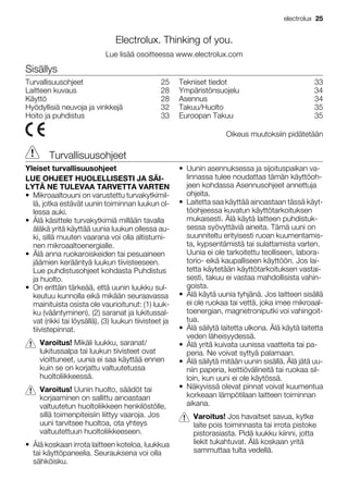 Electrolux. Thinking of you.
Lue lisää osoitteessa www.electrolux.com
Sisällys
Turvallisuusohjeet 25
Laitteen kuvaus 28
Käyttö 28
Hyödyllisiä neuvoja ja vinkkejä 32
Hoito ja puhdistus 33
Tekniset tiedot 33
Ympäristönsuojelu 34
Asennus 34
Takuu/Huolto 35
Euroopan Takuu 35
Oikeus muutoksiin pidätetään
Turvallisuusohjeet
Yleiset turvallisuusohjeet
LUE OHJEET HUOLELLISESTI JA SÄI-
LYTÄ NE TULEVAA TARVETTA VARTEN
• Mikroaaltouuni on varustettu turvakytkimil-
lä, jotka estävät uunin toiminnan luukun ol-
lessa auki.
• Älä käsittele turvakytkimiä millään tavalla
äläkä yritä käyttää uunia luukun ollessa au-
ki, sillä muuten vaarana voi olla altistumi-
nen mikroaaltoenergialle.
• Älä anna ruokaroiskeiden tai pesuaineen
jäämien kerääntyä luukun tiivisteeseen.
Lue puhdistusohjeet kohdasta Puhdistus
ja huolto.
• On erittäin tärkeää, että uunin luukku sul-
keutuu kunnolla eikä mikään seuraavassa
mainituista osista ole vaurioitunut: (1) luuk-
ku (vääntyminen), (2) saranat ja lukitussal-
vat (rikki tai löysällä), (3) luukun tiivisteet ja
tiivistepinnat.
Varoitus! Mikäli luukku, saranat/
lukitussalpa tai luukun tiivisteet ovat
vioittuneet, uunia ei saa käyttää ennen
kuin se on korjattu valtuutetussa
huoltoliikkeessä.
Varoitus! Uunin huolto, säädöt tai
korjaaminen on sallittu ainoastaan
valtuutetun huoltoliikkeen henkilöstölle,
sillä toimenpiteisiin liittyy vaaroja. Jos
uuni tarvitsee huoltoa, ota yhteys
valtuutettuun huoltoliikkeeseen.
• Älä koskaan irrota laitteen koteloa, luukkua
tai käyttöpaneelia. Seurauksena voi olla
sähköisku.
• Uunin asennuksessa ja sijoituspaikan va-
linnassa tulee noudattaa tämän käyttöoh-
jeen kohdassa Asennusohjeet annettuja
ohjeita.
• Laitetta saa käyttää ainoastaan tässä käyt-
töohjeessa kuvatun käyttötarkoituksen
mukaisesti. Älä käytä laitteen puhdistuk-
sessa syövyttäviä aineita. Tämä uuni on
suunniteltu erityisesti ruoan kuumentamis-
ta, kypsentämistä tai sulattamista varten.
Uunia ei ole tarkoitettu teolliseen, labora-
torio- eikä kaupalliseen käyttöön. Jos lai-
tetta käytetään käyttötarkoituksen vastai-
sesti, takuu ei vastaa mahdollisista vahin-
goista.
• Älä käytä uunia tyhjänä. Jos laitteen sisällä
ei ole ruokaa tai vettä, joka imee mikroaal-
toenergian, magnetroniputki voi vahingoit-
tua.
• Älä säilytä laitetta ulkona. Älä käytä laitetta
veden läheisyydessä.
• Älä yritä kuivata uunissa vaatteita tai pa-
peria. Ne voivat syttyä palamaan.
• Älä säilytä mitään uunin sisällä. Älä jätä uu-
niin paperia, keittiövälineitä tai ruokaa sil-
loin, kun uuni ei ole käytössä.
• Näkyvissä olevat pinnat voivat kuumentua
korkeaan lämpötilaan laitteen toiminnan
aikana.
Varoitus! Jos havaitset savua, kytke
laite pois toiminnasta tai irrota pistoke
pistorasiasta. Pidä luukku kiinni, jotta
liekit tukahtuvat. Älä koskaan yritä
sammuttaa tulta vedellä.
electrolux 25
 