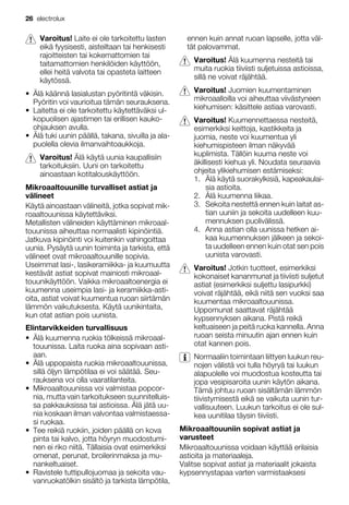 Varoitus! Laite ei ole tarkoitettu lasten
eikä fyysisesti, aisteiltaan tai henkisesti
rajoitteisten tai kokemattomien tai
taitamattomien henkilöiden käyttöön,
ellei heitä valvota tai opasteta laitteen
käytössä.
• Älä käännä lasialustan pyöritintä väkisin.
Pyöritin voi vaurioitua tämän seurauksena.
• Laitetta ei ole tarkoitettu käytettäväksi ul-
kopuolisen ajastimen tai erillisen kauko-
ohjauksen avulla.
• Älä tuki uunin päällä, takana, sivuilla ja ala-
puolella olevia ilmanvaihtoaukkoja.
Varoitus! Älä käytä uunia kaupallisiin
tarkoituksiin. Uuni on tarkoitettu
ainoastaan kotitalouskäyttöön.
Mikroaaltouunille turvalliset astiat ja
välineet
Käytä ainoastaan välineitä, jotka sopivat mik-
roaaltouunissa käytettäviksi.
Metallisten välineiden käyttäminen mikroaal-
touunissa aiheuttaa normaalisti kipinöintiä.
Jatkuva kipinöinti voi kuitenkin vahingoittaa
uunia. Pysäytä uunin toiminta ja tarkista, että
välineet ovat mikroaaltouunille sopivia.
Useimmat lasi-, lasikeramiikka- ja kuumuutta
kestävät astiat sopivat mainiosti mikroaal-
touunikäyttöön. Vaikka mikroaaltoenergia ei
kuumenna useimpia lasi- ja keramiikka-asti-
oita, astiat voivat kuumentua ruoan siirtämän
lämmön vaikutuksesta. Käytä uunikintaita,
kun otat astian pois uunista.
Elintarvikkeiden turvallisuus
• Älä kuumenna ruokia tölkeissä mikroaal-
touunissa. Laita ruoka aina sopivaan asti-
aan.
• Älä uppopaista ruokia mikroaaltouunissa,
sillä öljyn lämpötilaa ei voi säätää. Seu-
rauksena voi olla vaaratilanteita.
• Mikroaaltouunissa voi valmistaa popcor-
nia, mutta vain tarkoitukseen suunnitelluis-
sa pakkauksissa tai astioissa. Älä jätä uu-
nia koskaan ilman valvontaa valmistaessa-
si ruokaa.
• Tee reikiä ruokiin, joiden päällä on kova
pinta tai kalvo, jotta höyryn muodostumi-
nen ei riko niitä. Tällaisia ovat esimerkiksi
omenat, perunat, broilerinmaksa ja mu-
nankeltuaiset.
• Ravistele tuttipullojuomaa ja sekoita vau-
vanruokatölkin sisältö ja tarkista lämpötila,
ennen kuin annat ruoan lapselle, jotta väl-
tät palovammat.
Varoitus! Älä kuumenna nesteitä tai
muita ruokia tiiviisti suljetuissa astioissa,
sillä ne voivat räjähtää.
Varoitus! Juomien kuumentaminen
mikroaalloilla voi aiheuttaa viivästyneen
kiehumisen: käsittele astiaa varovasti.
Varoitus! Kuumennettaessa nesteitä,
esimerkiksi keittoja, kastikkeita ja
juomia, neste voi kuumentua yli
kiehumispisteen ilman näkyvää
kuplimista. Tällöin kuuma neste voi
äkillisesti kiehua yli. Noudata seuraavia
ohjeita ylikiehumisen estämiseksi:
1. Älä käytä suorakylkisiä, kapeakaulai-
sia astioita.
2. Älä kuumenna liikaa.
3. Sekoita nestettä ennen kuin laitat as-
tian uuniin ja sekoita uudelleen kuu-
mennuksen puolivälissä.
4. Anna astian olla uunissa hetken ai-
kaa kuumennuksen jälkeen ja sekoi-
ta uudelleen ennen kuin otat sen pois
uunista varovasti.
Varoitus! Jotkin tuotteet, esimerkiksi
kokonaiset kananmunat ja tiiviisti suljetut
astiat (esimerkiksi suljettu lasipurkki)
voivat räjähtää, eikä niitä sen vuoksi saa
kuumentaa mikroaaltouunissa.
Uppomunat saattavat räjähtää
kypsennyksen aikana. Pistä reikä
keltuaiseen ja peitä ruoka kannella. Anna
ruoan seista minuutin ajan ennen kuin
otat kannen pois.
Normaaliin toimintaan liittyen luukun reu-
nojen välistä voi tulla höyryä tai luukun
alapuolelle voi muodostua kosteutta tai
jopa vesipisaroita uunin käytön aikana.
Tämä johtuu ruoan sisältämän lämmön
tiivistymisestä eikä se vaikuta uunin tur-
vallisuuteen. Luukun tarkoitus ei ole sul-
kea uunitilaa täysin tiiviisti.
Mikroaaltouuniin sopivat astiat ja
varusteet
Mikroaaltouunissa voidaan käyttää erilaisia
astioita ja materiaaleja.
Valitse sopivat astiat ja materiaalit jokaista
kypsennystapaa varten varmistaaksesi
26 electrolux
 