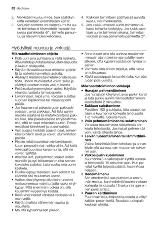 2. Merkkiääni kuuluu myös, kun säätökyt-
kintä kierretään ensimmäisen kerran.
3. Kun jokin toiminto on asetettu, mutta uu-
nin toimintaa ei käynnistetä minuutin ku-
luessa painikkeella , toiminto peruun-
tuu ja näkyviin tulee kellonaika.
4. Kaikkien toimintojen päättyessä uunista
kuuluu viisi merkkiääntä.
5. Jos luukku avataan uunin toiminnan ai-
kana, toiminta keskeytyy. Jos luukku ava-
taan uunin toiminnan aikana, toimintaa
voidaan jatkaa painamalla painiketta .
Hyödyllisiä neuvoja ja vinkkejä
Mikroaaltotoiminnon ohjeita
• Pidä uuni aina puhtaana ja vältä roiskeita.
Älä unohda puhdistaa lasialustan alapuolta
ja luukun sisäpuolta.
• Käytä mikroaaltouunissa mieluiten pyörei-
tä tai soikeita kannellisia astioita.
• Älä käytä metallisia tai metallikoristeisia as-
tioita. Jotkin muovilaadut voivat sulaa ja
vääntyä kuuman ruoan vaikutuksesta.
• Peitä ruoka kypsennyksen ajaksi. Käytä la-
sikantta, lautasta tai voipaperia.
• Leivonnaiset, leipä yms. voidaan sulattaa
suoraan leipäkorissa tai talouspaperin
päällä.
• Jos kuumennat pakasteruoan pakkauk-
sessaan, avaa pakkaus. Älä laita uuniin
metallia sisältäviä tai metallikoristeisia pak-
kauksia, ellei pakkauksessa erityisesti mai-
nita, että se sopii mikroaaltouuniin. Poista
metalliset kiinnikkeet ja pussinsulkijat.
• Voit suojata herkästi palavat osat, esimer-
kiksi broilerin siivet ja koivet, alumiinifolion
paloilla.
• Pistele reikiä kuorellisiin elintarvikkeisiin,
kuten perunoihin tai makkaroihin. Älä keitä
mikroaaltouunissa kananmunia, sillä ne
voivat räjähtää.
• Asettele isot, paksummat palaset astian
reunoille ja pyri leikkamaan ruoka saman-
kokoisiksi paloiksi. Laita ruoka aina uunin
keskelle.
• Ruoka kypsyy tasaisesti, kun sekoitat tai
käännät sitä muutaman kerran.
• Valitse aina lyhyempi aika kuin ruoanval-
mistusohjeessa mainittu, jotta ruoka ei yli-
kypsy. Mitä enemmän ruokaa on, sitä
kauemmin kypsennys kestää.
• Keitä vihannekset vähässä vedessä tai il-
man vettä.
• Käytä tavallista vähemmän suolaa ja
mausteita.
• Mausta kypsennyksen jälkeen.
• Anna ruoan aina olla uunissa muutaman
minuutin ajan toiminta-ajan päättymisen
jälkeen, jotta kypsennystulos on hyvä ja ta-
sainen.
• Varmista aina ennen tarjoilua, että ruoka
on tulikuumaa.
• Käytä patalappuja tai uunikintaita, kun otat
ruoan pois uunista.
Mikroaaltotoiminnon vinkkejä
• Hunajan pehmentäminen
Jos hunaja on kiteytynyt, avaa purkin kansi
ja laita purkki uuniin mikroaaltotoiminnon
keskiteholle 2 minuutiksi.
• Suklaan sulattaminen
Paloittele 100 g suklaata, laita palaset as-
tiaan ja kuumenna korkealla tehotasolla
1-2 minuuttia. Sekoita hyvin.
• Voin pehmentäminen tai sulattaminen
Voi sulaa muutamassa sekunnissa kor-
kealla tehotasolla. Jos haluat pehmentää
voin, käytä alhaista tehoa.
• Leivän tuorentaminen tai lämmittämi-
nen
Valitse keskimääräinen tehotaso ja annan
leivän olla uunissa vain muutaman sekun-
nin ajan.
• Valkosipulin kuoriminen
Kuumenna 3-4 valkosipulin kynttä korkeal-
la tehotasolla 15 sekunnin ajan. Kun pu-
ristat kynttä toisesta päästä, kuori irtoaa
helposti.
• Hedelmämehu
Sitrushedelmistä saa puristettua enem-
män mehua, kun hedelmiä kuumennetaan
korkealla tehotasolla 15 sekunnin ajan en-
nen puristamista.
• Puuron keittäminen
Puuro valmistuu helposti lautasella ja vältyt
kattilan pesemiseltä. Noudata tuotepak-
kauksen ohjeita.
32 electrolux
 