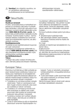 Varoitus! Jos virtajohto vaurioituu, se
on vaihdettava valtuutetussa
huoltoliikkeessä tai ammattitaitoisen
sähköasentajan toimesta
vaaratilanteiden välttämiseksi.
FI Takuu/Huolto
SUOMI
Huolto ja varaosat
Huollot, varaosatilaukset ja mahdolliset kor-
jaukset on annettava valtuutetun huoltoliik-
keen tehtäväksi. Lähimmän valtuutetun huol-
toliikkeen numeron löydät soittamalla nume-
roon 0200-2662 (0,16 e/min +pvm) , tai
katsomalla puhelinluettelon keltaisilta sivuilta
kohdasta "kodinkoneiden huoltoa". Varmis-
taaksesi laitteesi moitteettoman toiminnan,
vaadi aina käytettäväksi sopivinta, siis alku-
peräistä varaosaa.
Kuluttajaneuvonta
Tuotettasi tai sen käyttöä koskeviin kysymyk-
siin saat vastauksen
kuluttajaneuvonnastamme soittamalla nu-
meroon 0200-2662 (0,16 e/min +pvm). Voit
olla yhteydessä kuluttajaneuvontaan myös
sähköpostitse osoitteessa care-
lux.fsh@electrolux.fi.
Takuu
Tuotteen takuuaika voidaan ilmoittaa erik-
seen. Ellei takuuaikaa ole erikseen määritelty,
noudatetaan vallitsevaa lainsäädäntöä ja
kansallisia määräyksiä. Takuuehdot noudat-
tavat vallitsevan lainsäädännön mukaisia
yleisiä ehtoja. Ostokuitti säilytetään, koska
takuun alkaminen määritetään ostopäivän
mukaan.
Korvaus huollosta voidaan periä myös takuu-
aikana:
• aiheettomasta huoltokäynnistä
• ellei valmistajan laitteen asennuksesta,
käytöstä ja hoidosta antamia ohjeita ole
noudatettu.
EU-maat
Laitteella on käyttömaan lainsäädännön mu-
kainen takuu.
Kuljetusvauriot
Tarkista pakkauksen purkamisen yhteydes-
sä, ettei laite ole vaurioitunut kuljetuksessa.
Mahdollisista kuljetusvaurioista on heti ilmoi-
tettava myyjäliikkeelle.
Euroopan Takuu
Electrolux myöntää takuun tälle tuotteelle op-
paan takakannessa luetelluissa maissa tuo-
tetakuussa määritetyksi tai lainsäädännön
mukaiseksi ajaksi.Muuttaessasi jäljessä lue-
tellusta maasta toiseen tuotetakuu siirtyy mu-
kanasi seuraavien ehtojen mukaisesti:
• Tuotetakuu on voimassa tuotteen ostopäi-
västä lukien. Tästä on osoituksena tuot-
teen myyjän antama ostokuitti, joka osoit-
taa tuotetakuun olevan voimassa.
• Tuotetakuu on voimassa ja korvaa tuot-
teen korjauksen ja vialliset osat uuden
asuinmaan tätä tuotetta tai tuoteryhmää
koskevien takuuehtojen mukaisesti.
• Tuotetakuu koskee vain tuotteen alkupe-
räistä ostajaa, eikä takuuta voi siirtää toi-
selle käyttäjälle.
• Tuote on asennettava ja sitä on käytettävä
Electroluxin antamien käyttöohjeiden mu-
kaisesti. Tuote on tarkoitettu ainoastaan
kotitalouskäyttöön, ei kaupallisia tarkoitus-
periä varten.
• Tuote asennetaan uuden asuinmaan kaik-
kien asiaa koskevien ja voimassa olevien
sääntöjen mukaisesti.
Nämä Euroopan takuun ehdot eivät vaikuta
kuluttajan lakisääteisiin oikeuksiin.
electrolux 35
 