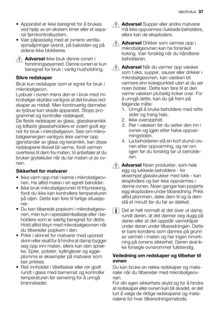 • Apparatet er ikke beregnet for å brukes
ved hjelp av en ekstern timer eller et sepa-
rat fjernkontrollsystem.
• Vær påpasselig med at ovnens ventila-
sjonsåpninger øverst, på baksiden og på
sidene ikke blokkeres.
Advarsel Ikke bruk denne ovnen i
forretningsøyemed. Denne ovnen er kun
beregnet for bruk i vanlig husholdning.
Sikre redskaper
Bruk kun redskaper som er egnet for bruk i
mikrobølgeovn.
Lysbuer i ovnen mens den er i bruk med mi-
krobølger skyldes vanligvis at det brukes red-
skaper av metall. Men kontinuerlig dannelse
av lysbue kan skade apparatet. Stopp pro-
grammet og kontroller redskapet.
De fleste redskaper av glass, glasskeramikk
og ildfaste glassbeholdere er svært godt eg-
net for bruk i mikrobølgeovn. Selv om mikro-
bølgeenergien vanligvis ikke varmer opp
gjenstander av glass og keramikk, kan disse
redskapene likevel bli varme, fordi varmen
overføres til dem fra maten. Vi anbefaler at du
bruker grytekluter når du tar maten ut av ov-
nen.
Sikkerhet for matvarer
• Ikke varm opp mat i kanne i mikrobølgeov-
nen. Ha alltid maten i en egnet beholder.
• Ikke bruk mikrobølgeovnen til frityrsteking,
fordi du ikke kan kontrollere temperaturen
på oljen. Dette kan føre til farlige situasjo-
ner.
• Du kan tilberede popkorn i mikrobølgeov-
nen, men kun i spesialemballasje eller i be-
holdere som er særlig beregnet for dette.
Hold alltid tilsyn med mikrobølgeovnen når
du tilbereder popkorn i den.
• Prikk i skinnet for matvarer med uporøst
skinn eller skall for å hindre at damp bygger
seg opp inni maten, ellers kan den sprek-
ke. Epler, poteter, kyllinglever og egge-
plomme er eksempler på matvarer som
bør prikkes.
• Rist innholdet i tåteflasker eller rør godt
rundt i glass med barnemat og kontroller
temperaturen før servering for å unngå
brannskader.
Advarsel Supper eller andre matvarer
må ikke oppvarmes i lukkede beholdere,
ellers kan de eksplodere.
Advarsel Drikker som varmes opp i
mikrobølgeovnen kan ha forsinket
koking. Vær forsiktig når du håndterer
beholderen.
Advarsel Når du varmer opp væsker
som f.eks. supper, sauser eller drikker i
mikrobølgeovnen, kan væsken bli
varmere enn kokepunktet uten at du ser
noen bobler. Dette kan føre til at den
varme væsken plutselig koker over. For
å unngå dette, kan du gå frem på
følgende måte:
1. Unngå å bruke beholdere med rette
sider og trang hals.
2. Ikke overopphet.
3. Rør i væsken før du setter den inn i
ovnen og igjen etter halve oppvar-
mingstiden.
4. La beholderen stå en kort stund i ov-
nen etter oppvarming, og rør om
igjen før du forsiktig tar ut beholde-
ren.
Advarsel Noen produkter, som hele
egg og lukkede beholdere - for
eksempel glasskrukker med lokk - kan
eksplodere og bør ikke oppvarmes i
denne ovnen. Noen ganger kan posjerte
egg eksplodere under tilberedning. Prikk
alltid plommen, dekk dem til og la dem
stå et minutt før du tar av dekket.
Det er helt normalt at det siver ut damp
rundt døren, at det danner seg dugg på
døren eller at det oppstår vanndråper
under døren under tilberedningen. Dette
er bare kondens som dannes på grunn
av varmen i maten og har ingen innvirk-
ning på ovnens sikkerhet. Døren skal ik-
ke forsegle ovnsrommet fullstendig.
Veiledning om redskaper og tilbehør til
ovnen
Du kan bruke en rekke redskaper og mate-
rialer når du tilbereder med mikrobølgeov-
nen.
For din egen sikkerhets skyld og for å hindre
at redskaper eller ovnen kan bli skadet, er det
lurt å velge de riktige redskapene og mate-
rialene for hver tilberedningsmetode.
electrolux 37
 
