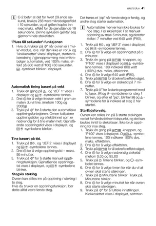 C-2 betyr at det for hvert 29.ende se-
kund, brukes 288 watt mikrobølgeeffekt
i 10 sekunder, og at grillen koples inn
med maks. effekt for de gjenstående 19
sekundene. Denne syklusen gjentar seg
gjennom hele steketiden.
'Pluss 60 sekunder'-funksjonen
1. Hvis du trykker på når ovnen er i 'hvi-
le'-modus, dvs. når den ikke er i bruk og
'klokkeslettet' vises i displayet, startes til-
beredning / gjenoppvarming med mikro-
bølger automatisk, ved 100% maks. ef-
fekt på 800 watt (P100) i 60 sekunder.
-symbolet blinker i displayet.
Automatisk tining basert på vekt
1. Trykk én gang på , og 'dEF 1' vises i
displayet og -symbolene tennes.
2. Drei for å velge frossen vekt i gram av
maten du vil tine. (mellom 100g og
2000g)
3. Trykk på for å starte den automatiske
opptiningsfunksjonen. Ovnen kalkulerer
opptiningstiden og effekttrinnet som er
nødvendig for å tine maten helt. Gjenstå-
ende opptiningstid vises i displayet, og
-symbolene blinker.
Tine basert på tid.
1. Trykk på , og 'dEF 2' vises i displayet
og -symbolene tennes.
2. Drei for å velge opptiningstid – maks.
95 minutter.
3. Trykk på for å starte manuell oppti-
ningsfunksjon. Gjenstående opptinings-
tid vises i displayet, og -symbolene
blinker.
Stegvis steking
Ovnen kan stilles inn på opptining / steking i
to steg.
Hvis du bruker en opptiningsfunksjon, bør
dette alltid være første steg.
Det høres et 'pip' når første steg er ferdig, og
andre steg starter automatisk.
Automatiske menyer kan ikke brukes for
noe steg. For eksempel: For manuell
opptining av mat i 5 minutter, og deretter
steke i 7 minutter ved 640 watt (P80),
1. Trykk på , og 'dEF 2' vises i displayet
og -symbolene tennes.
2. Drei for å velge en opptiningstid på 5
minutter.
3. Trykk én gang på -knappen, og
'P100' vises i displayet og -symbo-
lene tennes. 100 indikerer 800 watt
(100%) dvs. maks. effekttrinn.
4. Drei for å velge 640 watt (P80).
5. Trykk på for å bekrefte effektvalget.
6. Drei for å velge en steketid på 7 mi-
nutter.
7. Trykk på for å starte programmet med
to faser. og -symbolene for steg 1
blinker, og etter et 'pip', blinker og -
symbolene for å indikere at steg 2 har
startet.
Starttidsforvalg.
Ovnen kan stilles inn på å starte stekingen
ved et forhåndsdefinert tidspunkt, og det kan
brukes inntil to stekefaser. Ikke bruk oppti-
ning for noe steg.
1. Trykk én gang på -knappen, og
'P100' vises i displayet. Og -symbo-
lene tennes. 100 indikerer 100% dvs.
maks. effekttrinn.
2. Drei for å velge effekttrinn.
3. Trykk på for å bekrefte effektvalget.
4. Drei for å velge nødvendig steketid
mellom 0,05 og 95,00
5. Trykk på Timene blinker, og -sym-
bolet tennes.
6. Drei for å velge timen for når du vil at
ovnen skal starte stekingen.
7. Trykk på Minuttene blinker. Trykk på.
Minuttene blinker.
8. Drei for å velge minuttet for når ovnen
skal starte stekingen.
9. Trykk på for å fullføre innstillingen.
Klokkeslettet vises i displayet, sammen
electrolux 41
 