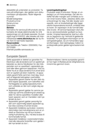 dataskiltet på undersiden av produktet. Ta
vare på kvitteringen, den gjelder som doku-
mentasjon på kjøpsdato. Notér følgende
nummer:
Modell betegnelse
Produktnummer
Serienummer:
Kjøpsdato
Service
Ved behov for service på ditt produkt, bør du
kontakte din lokale elektrohandler for å få
opplysninger om vår lokale reparatør. Du kan
også ringe 81530222, eller besøke vår inter-
nettadresse www.electrolux.no der du fin-
ner frem til nærmeste reparatør.
Reservedeler
Kan bestilles på: Telefon: 22635850, Fax:
22725880
Internett post@e-serviceoslo.no
Leveringsbetingelser
Produkter solgt til forbruker i Norge, er un-
derlagt Lov om forbrukerkjøp. Der det inn-
treffer feil eller mangler som omfattes av lo-
ven innen lovens frister, utbedres dette uten
omkostninger for deg. Feil eller skader som
oppstår, som er brukerbetinget eller ligger
utenfor leverandørens kontroll, omfattes ikke
av loven. En reparasjon vil da normalt bela-
stes bruker. All service/reparasjon skal utfø-
res av serviceverksteder godkjent av leve-
randør. Inngrep/reparasjoner skal kun utfø-
res av fagperson og i henhold til gjeldende
forskrifter. For ytterligere informasjon om le-
veringsbetingelser, be om forhandlers kjøp-
sinnformasjon. Ved næringskjøp mellom to
profesjonelle parter gjelder egne bestemmel-
ser.
Europeisk Garanti
Dette apparatet er dekket av garantien fra
Electrolux i alle de landene som er oppført på
baksiden av denne håndboken for den tids-
perioden som er spesifisert i apparatets ga-
ranti eller ellers gjennom kjøpsloven. Hvis du
flytter fra et av disse landene til et annet land
som er oppført på listen nedenfor, vil appa-
ratets garanti flytte sammen med deg, forut-
satt at følgende betingelser overholdes:
• Apparatets garanti starter fra den dato du
først kjøpte apparatet, som bekreftes ved
fremleggelse av gyldig kjøpsdokument,
som utstedes av den som solgte deg ap-
paratet.
• Apparatets garanti gjelder for samme pe-
riode og i samme utstrekning for arbeid og
deler for denne spesifikke modellen eller
typen apparat, som er i handelen i det nye
landet du bor i.
• Apparatets garanti gjelder personlig for
den som opprinnelig kjøpte apparatet og
kan ikke overdras til annen bruker.
• Apparatet installeres og brukes i overens-
stemmelse med instruksjonene som er ut-
stedt av Electrolux og må kun brukes i
vanlig husholdning, dvs. må ikke brukes til
kommersielle formal.
• Apparatet installeres i overensstemmelse
med alle relevante forskrifter som gjelder i
det nye landet du bor i.
Bestemmelsene i denne europeiske garanti-
en har ingen innflytelse på de rettighetene du
innrømmes gjennom loven.
46 electrolux
 