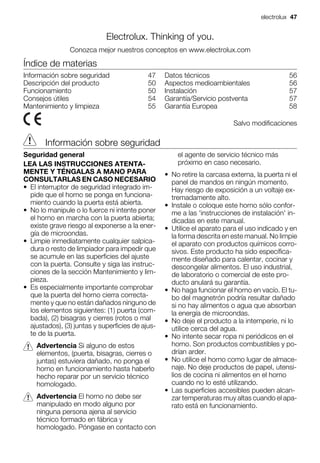 Electrolux. Thinking of you.
Conozca mejor nuestros conceptos en www.electrolux.com
Índice de materias
Información sobre seguridad 47
Descripción del producto 50
Funcionamiento 50
Consejos útiles 54
Mantenimiento y limpieza 55
Datos técnicos 56
Aspectos medioambientales 56
Instalación 57
Garantía/Servicio postventa 57
Garantía Europea 58
Salvo modificaciones
Información sobre seguridad
Seguridad general
LEA LAS INSTRUCCIONES ATENTA-
MENTE Y TÉNGALAS A MANO PARA
CONSULTARLAS EN CASO NECESARIO
• El interruptor de seguridad integrado im-
pide que el horno se ponga en funciona-
miento cuando la puerta está abierta.
• No lo manipule o lo fuerce ni intente poner
el horno en marcha con la puerta abierta;
existe grave riesgo al exponerse a la ener-
gía de microondas.
• Limpie inmediatamente cualquier salpica-
dura o resto de limpiador para impedir que
se acumule en las superficies del ajuste
con la puerta. Consulte y siga las instruc-
ciones de la sección Mantenimiento y lim-
pieza.
• Es especialmente importante comprobar
que la puerta del horno cierra correcta-
mente y que no están dañados ninguno de
los elementos siguientes: (1) puerta (com-
bada), (2) bisagras y cierres (rotos o mal
ajustados), (3) juntas y superficies de ajus-
te de la puerta.
Advertencia Si alguno de estos
elementos, (puerta, bisagras, cierres o
juntas) estuviera dañado, no ponga el
horno en funcionamiento hasta haberlo
hecho reparar por un servicio técnico
homologado.
Advertencia El horno no debe ser
manipulado en modo alguno por
ninguna persona ajena al servicio
técnico formado en fábrica y
homologado. Póngase en contacto con
el agente de servicio técnico más
próximo en caso necesario.
• No retire la carcasa externa, la puerta ni el
panel de mandos en ningún momento.
Hay riesgo de exposición a un voltaje ex-
tremadamente alto.
• Instale o coloque este horno sólo confor-
me a las 'instrucciones de instalación' in-
dicadas en este manual.
• Utilice el aparato para el uso indicado y en
la forma descrita en este manual. No limpie
el aparato con productos químicos corro-
sivos. Este producto ha sido específica-
mente diseñado para calentar, cocinar y
descongelar alimentos. El uso industrial,
de laboratorio o comercial de este pro-
ducto anulará su garantía.
• No haga funcionar el horno en vacío. El tu-
bo del magnetrón podría resultar dañado
si no hay alimentos o agua que absorban
la energía de microondas.
• No deje el producto a la intemperie, ni lo
utilice cerca del agua.
• No intente secar ropa ni periódicos en el
horno. Son productos combustibles y po-
drían arder.
• No utilice el horno como lugar de almace-
naje. No deje productos de papel, utensi-
lios de cocina ni alimentos en el horno
cuando no lo esté utilizando.
• Las superficies accesibles pueden alcan-
zar temperaturas muy altas cuando el apa-
rato está en funcionamiento.
electrolux 47
 