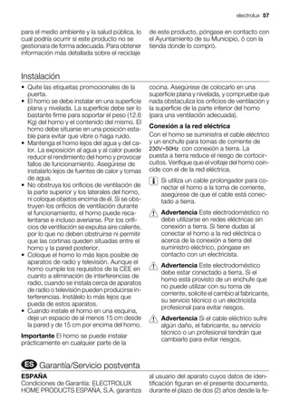 para el medio ambiente y la salud pública, lo
cual podría ocurrir si este producto no se
gestionara de forma adecuada. Para obtener
información más detallada sobre el reciclaje
de este producto, póngase en contacto con
el Ayuntamiento de su Municipio, ó con la
tienda donde lo compró.
Instalación
• Quite las etiquetas promocionales de la
puerta.
• El horno se debe instalar en una superficie
plana y nivelada. La superficie debe ser lo
bastante firme para soportar el peso (12.6
Kg) del horno y el contenido del mismo. El
horno debe situarse en una posición esta-
ble para evitar que vibre o haga ruido.
• Mantenga el horno lejos del agua y del ca-
lor. La exposición al agua y al calor puede
reducir el rendimiento del horno y provocar
fallos de funcionamiento. Asegúrese de
instalarlo lejos de fuentes de calor y tomas
de agua.
• No obstruya los orificios de ventilación de
la parte superior y los laterales del horno,
ni coloque objetos encima de él. Si se obs-
truyen los orificios de ventilación durante
el funcionamiento, el horno puede reca-
lentarse e incluso averiarse. Por los orifi-
cios de ventilación se expulsa aire caliente,
por lo que no deben obstruirse ni permitir
que las cortinas queden situadas entre el
horno y la pared posterior.
• Coloque el horno lo más lejos posible de
aparatos de radio y televisión. Aunque el
horno cumple los requisitos de la CEE en
cuanto a eliminación de interferencias de
radio, cuando se instala cerca de aparatos
de radio o televisión pueden producirse in-
terferencias. Instálelo lo más lejos que
pueda de estos aparatos.
• Cuando instale el horno en una esquina,
deje un espacio de al menos 15 cm desde
la pared y de 15 cm por encima del horno.
Importante El horno se puede instalar
prácticamente en cualquier parte de la
cocina. Asegúrese de colocarlo en una
superficie plana y nivelada, y compruebe que
nada obstaculiza los orificios de ventilación y
la superficie de la parte inferior del horno
(para una ventilación adecuada).
Conexión a la red eléctrica
Con el horno se suministra el cable eléctrico
y un enchufe para tomas de corriente de
con conexión a tierra. La
puesta a tierra reduce el riesgo de cortocir-
cuitos. Verifique que el voltaje del horno coin-
cide con el de la red eléctrica.
Si utiliza un cable prolongador para co-
nectar el horno a la toma de corriente,
asegúrese de que el cable está conec-
tado a tierra.
Advertencia Este electrodoméstico no
debe utilizarse en redes eléctricas sin
conexión a tierra. Si tiene dudas al
conectar el horno a la red eléctrica o
acerca de la conexión a tierra del
suministro eléctrico, póngase en
contacto con un electricista.
Advertencia Este electrodoméstico
debe estar conectado a tierra. Si el
horno está provisto de un enchufe que
no puede utilizar con su toma de
corriente, solicite el cambio al fabricante,
su servicio técnico o un electricista
profesional para evitar riesgos.
Advertencia Si el cable eléctrico sufre
algún daño, el fabricante, su servicio
técnico o un profesional tendrán que
cambiarlo para evitar riesgos.
ES Garantía/Servicio postventa
ESPAÑA
Condiciones de Garantía: ELECTROLUX
HOME PRODUCTS ESPAÑA, S.A. garantiza
al usuario del aparato cuyos datos de iden-
tificación figuran en el presente documento,
durante el plazo de dos (2) años desde la fe-
electrolux 57
230V~50Hz
 