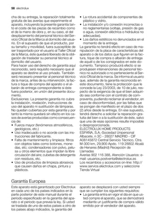 cha de su entrega, la reparación totalmente
gratuita de las averías que experimente el
aparato, incluyendo la presente garantía tan-
to el coste de las piezas de recambio como
el de la mano de obra y, en su caso, el del
desplazamiento del personal técnico del Ser-
vicio Oficial de la Marca al domicilio del usua-
rio. En el supuesto de que el producto, por
su tamaño y movilidad, fuera susceptible de
ser trasportado por el usuario al Taller Oficial
de la Marca, éste quedará liberado de la obli-
gación de trasladar su personal técnico al
domicilio del usuario.
Para hacer uso del derecho de garantía aquí
reconocido, será requisito necesario que el
aparato se destine al uso privado. También
será necesario presentar al personal técnico
de la marca, antes de su intervención, la fac-
tura o tique de compra del aparato o el al-
barán de entrega correspondiente si éste
fuera posterior, en unión del presente docu-
mento.
Exclusiones: La presente garantía no cubre
la instalación, nivelación, instrucciones de
uso del aparato ni sustitución de lámparas.
No quedan cubiertas por esta garantía y por
tanto la misma quedará sin efecto en los ca-
sos de averías producidas como consecuen-
cia de:
• Fuerza mayor (fenómenos atmosféricos,
geológicos, etc.)
• Uso inadecuado o no acorde con las ins-
trucciones del fabricante.
• Falta de mantenimiento y limpieza: filtros
con objetos tales como botones, mone-
das, etc; condensadores con polvo, pelu-
sa u otros elementos que impidan la libre
circulación del aire; cubetas de detergente
con residuos, etc.
• Uso de productos de limpieza abrasivos
que causen daños en chapa, pintura y
plásticos.
• La rotura accidental de componentes de
plástico y vidrio.
• La instalación y/o conexión incorrectas o
no reglamentarias (voltaje, presión de gas
o agua, conexión eléctrica o hidráulica no
adecuadas).
• Los daños estéticos no denunciados en el
momento de la entrega.
La garantía no tendrá efecto en caso de ma-
nipulación de la placa de características del
aparato o de los datos que figuren en la fac-
tura, tique de compra o albarán de entrega
de aquél o de los consignados en este do-
cumento. Tampoco producirá efecto si se
produjesen intervenciones de personal téc-
nico no autorizado o no perteneciente al Ser-
vicio Oficial de la marca. Se informa al usuario
que, además de la garantía reconocida en
este documento, tiene la protección que le
concede la Ley 23/2003, de 10 de julio, res-
pecto de la exigencia de que el bien adquiri-
do sea conforme con el contrato de com-
praventa, pudiendo reclamar al vendedor, en
caso de disconformidad, por las faltas que
se pongan de manifiesto en el plazo de dos
(2) años desde la entrega. En ese supuesto,
tendrá derecho a solicitar la reparación gra-
tuita del bien o a la sustitución de éste, salvo
que una de esas opciones resulte imposible
o desproporcionada.
ELECTROLUX HOME PRODUCTS
ESPAÑA, S.A.-Sociedad Unipersonal
Albacete, n 3C - 28027 MADRID - CIF
A08145872 Central Servicio Técnico, Ctra.
M-300 km, 29,900 Apdo. 119 28802 Alcalá
de Henares (Madrid) Recepción de
Llamadas
Averías 902 116 388, Atención Usuarios: e-
mail: usuarios.postventa@electrolux.es
Los recambios y accesorios on-line: http://
www.service.electrolux.com y seleccione
Tienda Virtual
Garantía Europea
Este aparato está garantizado por Electrolux
en cada uno de los países indicados en la
parte posterior de este manual durante el
periodo especificado en la garantía del apa-
rato o el periodo que prevea la ley. Si usted
se traslada de uno de estos países a otro de
los países abajo indicados, la garantía del
aparato se desplazará con usted siempre
que se cumplan los siguientes requisitos:
• La garantía entra en vigor el día en que us-
ted compre el aparato, que se demostrará
mediante un justificante de compra válido
emitido por el vendedor del aparato.
58 electrolux
 