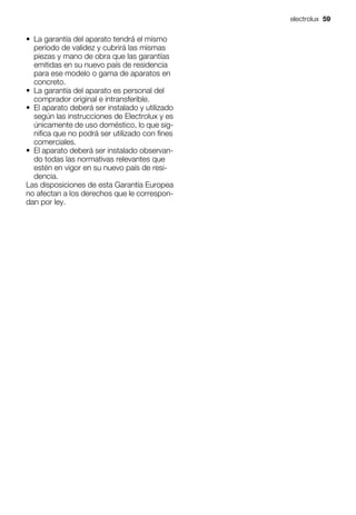 • La garantía del aparato tendrá el mismo
periodo de validez y cubrirá las mismas
piezas y mano de obra que las garantías
emitidas en su nuevo país de residencia
para ese modelo o gama de aparatos en
concreto.
• La garantía del aparato es personal del
comprador original e intransferible.
• El aparato deberá ser instalado y utilizado
según las instrucciones de Electrolux y es
únicamente de uso doméstico, lo que sig-
nifica que no podrá ser utilizado con fines
comerciales.
• El aparato deberá ser instalado observan-
do todas las normativas relevantes que
estén en vigor en su nuevo país de resi-
dencia.
Las disposiciones de esta Garantía Europea
no afectan a los derechos que le correspon-
dan por ley.
electrolux 59
 