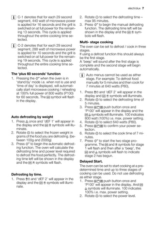 C-1 denotes that for each 29 second
segment, 440 watt of microwave power
is applied for 16 seconds and the grill is
switched on at full power for the remain-
ing 13 seconds. This cycle is applied
throughout the entire cooking time se-
lected.
C-2 denotes that for each 29 second
segment, 288 watt of microwave power
is applied for 10 seconds and the grill is
switched on at full power for the remain-
ing 19 seconds. This cycle is applied
throughout the entire cooking time se-
lected.
The ‘plus 60 seconds’ function
1. Pressing the when the oven is in
‘stand by’ mode i.e. when not is use and
‘time of day’ is displayed, will automati-
cally start microwave cooking / reheating
at 100% full power of 800 watts (P100)
for 60 seconds. The symbol will flash
in the display.
Auto defrosting by weight
1. Press once and ‘dEF 1’ will appear in
the display and the symbols will illu-
minate.
2. Rotate to select the frozen weight in
grams of the food you are defrosting. (be-
tween 100g and 2000g)
3. Press to begin the automatic defrost-
ing function. The oven will calculate the
defrosting time and power level required
to defrost the food perfectly. The defrost-
ing time left will be shown in the display
and the symbols will flash.
Defrosting by time.
1. Press and ‘dEF 2’ will appear in the
display and the symbols will illumi-
nate.
2. Rotate to select the defrosting time –
max 95 minutes.
3. Press to begin the manual defrosting
function. The defrosting time left will be
shown in the display and the sym-
bols will flash.
Multi- stage cooking
The oven can be set to defrost / cook in three
stages.
If using a defrost function this should always
be the first stage.
A ‘beep’ will sound after the first stage is
complete and the second stage will begin
automatically.
Auto menus cannot be used as either
stage. For example: To defrost food
manually for 5 minutes and then cook for
7 minutes at 640 watts (P80),
1. Press and ‘dEF 2’ will appear in the
display and symbols will illuminate.
2. Rotate to select the defrosting time of
5 minutes.
3. Press push button once and
‘P100’ will appear in the display and the
symbols will illuminate. 100 indicates
800 watt (100%) i.e. max. power setting.
4. Rotate to select 640 watts (P80).
5. Press to confirm your power se-
lection.
6. Rotate to select the cook time of 7 mi-
nutes.
7. Press to start the two stage pro-
gramme. The and symbols for stage
1 will flash and then after a ‘beep’, the
and symbols will flash to indicate
stage 2 has begun.
Delayed Start.
The oven can be set to start cooking at a pre-
determined time and up to three stages of
cooking can be used. Do not use defrosting
as either stage.
1. Press push button once and
‘P100’ will appear in the display. And
symbols will illuminate. 100 indicates
100% i.e. max. power setting.
2. Rotate to select the power level.
electrolux 7
 