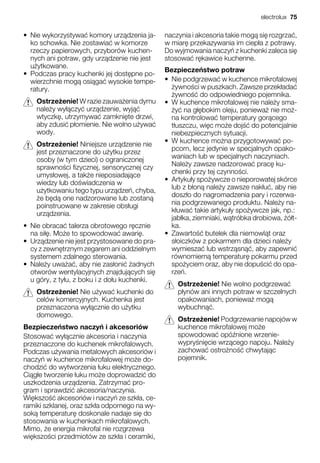 • Nie wykorzystywa komory urz dzenia ja-
ko schowka. Nie zostawia w komorze
rzeczy papierowych, przyborów kuchen-
nych ani potraw, gdy urz dzenie nie jest
u ytkowane.
• Podczas pracy kuchenki jej dost pne po-
wierzchnie mog osi ga wysokie tempe-
ratury.
Ostrze enie! W razie zauwa enia dymu
nale y wy czy urz dzenie, wyj
wtyczk , utrzymywa zamkni te drzwi,
aby zdusi p omienie. Nie wolno u ywa
wody.
Ostrze enie! Niniejsze urz dzenie nie
jest przeznaczone do u ytku przez
osoby (w tym dzieci) o ograniczonej
sprawno ci fizycznej, sensorycznej czy
umys owej, a tak e nieposiadaj ce
wiedzy lub do wiadczenia w
u ytkowaniu tego typu urz dze , chyba,
e b d one nadzorowane lub zostan
poinstruowane w zakresie obs ugi
urz dzenia.
• Nie obraca talerza obrotowego r cznie
na si . Mo e to spowodowa awari .
• Urz dzenie nie jest przystosowane do pra-
cy z zewn trznym zegarem ani oddzielnym
systemem zdalnego sterowania.
• Nale y uwa a , aby nie zas oni adnych
otworów wentylacyjnych znajduj cych si
u góry, z ty u, z boku i z do u kuchenki.
Ostrze enie! Nie u ywa kuchenki do
celów komercyjnych. Kuchenka jest
przeznaczona wy cznie do u ytku
domowego.
Bezpiecze stwo naczy i akcesoriów
Stosowa wy cznie akcesoria i naczynia
przeznaczone do kuchenek mikrofalowych.
Podczas u ywania metalowych akcesoriów i
naczy w kuchence mikrofalowej mo e do-
chodzi do wytworzenia uku elektrycznego.
Ci g e tworzenie uku mo e doprowadzi do
uszkodzenia urz dzenia. Zatrzyma pro-
gram i sprawdzi akcesoria/naczynia.
Wi kszo akcesoriów i naczy ze szk a, ce-
ramiki szklanej, oraz szk a odpornego na wy-
sok temperatur doskonale nadaje si do
stosowania w kuchenkach mikrofalowych.
Mimo, e energia mikrofal nie rozgrzewa
wi kszo ci przedmiotów ze szk a i ceramiki,
naczynia i akcesoria takie mog si rozgrza ,
w miar przekazywania im ciep a z potrawy.
Do wyjmowania naczy z kuchenki zaleca si
stosowa r kawice kuchenne.
Bezpiecze stwo potraw
• Nie podgrzewa w kuchence mikrofalowej
ywno ci w puszkach. Zawsze przek ada
ywno do odpowiedniego pojemnika.
• W kuchence mikrofalowej nie nale y sma-
y na g bokim oleju, poniewa nie mo -
na kontrolowa temperatury gor cego
t uszczu, wi c mo e doj do potencjalnie
niebezpiecznych sytuacji.
• W kuchence mo na przygotowywa po-
pcorn, lecz jedynie w specjalnych opako-
waniach lub w specjalnych naczyniach.
Nale y zawsze nadzorowa prac ku-
chenki przy tej czynno ci.
• Artyku y spo ywcze o nieporowatej skórce
lub z b on nale y zawsze nak u , aby nie
dosz o do nagromadzenia pary i rozerwa-
nia podgrzewanego produktu. Nale y na-
k uwa takie artyku y spo ywcze jak, np.:
jab ka, ziemniaki, w tróbka drobiowa, ó t-
ka.
• Zawarto butelek dla niemowl t oraz
s oiczków z pokarmem dla dzieci nale y
wymiesza lub wstrz sn , aby zapewni
równomiern temperatur pokarmu przed
spo yciem oraz, aby nie dopu ci do opa-
rze .
Ostrze enie! Nie wolno podgrzewa
p ynów ani innych potraw w szczelnych
opakowaniach, poniewa mog
wybuchn .
Ostrze enie! Podgrzewanie napojów w
kuchence mikrofalowej mo e
spowodowa opó nione wrzenie-
wypry ni cie wrz cego napoju. Nale y
zachowa ostro no chwytaj c
pojemnik.
electrolux 75
 