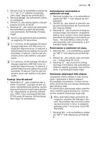 2. Obróci a na wy wietlaczu pojawi si
"C-1" lub "C-2" (zale nie od potrzeb;
patrz ni ej) i w cz si symbole .
3. Nacisn , aby potwierdzi wybra-
ne ustawienie.
4. Obróci , aby wybra dany czas gril-
lowania od 0,05 do 95,00
5. Nacisn , aby rozpocz gotowanie.
Na wy wietlaczu pojawi si pozosta y
czas gotowania. Symbole i b d
miga
czny czas gotowania jest podzielony
na segmenty 29 sekundowe.
C-1 oznacza, e dla ka dego 29 sekun-
dowego segmentu 440 Wat mocy mi-
krofal jest w czone przez 16 sekund, a
grill jest w czony przy pe nej mocy przez
pozosta e 13 sekund. Cykl ten jest sto-
sowany przez ca y wybrany czas goto-
wania.
C-2 oznacza, e dla ka dego 29 sekun-
dowego segmentu 288 Wat mocy mi-
krofal jest w czone przez 10 sekund, a
grill jest w czony przy pe nej mocy przez
pozosta e 19 sekund. Cykl ten jest sto-
sowany przez ca y wybrany czas goto-
wania.
Funkcja "plus 60 sekund"
1. Naci ni cie , gdy urz dzenie jest w
trybie "czuwania", czyli gdy nie jest u y-
wana i wy wietlana jest godzina, spowo-
duje automatyczne rozpocz cie gotowa-
nia / odgrzewania za pomoc mikrofal
przy 100% mocy wynosz cej 800 Wat
(P100) przez 60 sekund. Symbol b -
dzie miga na wy wietlaczu.
Automatyczne rozmra anie w
zale no ci od wagi
1. Nacisn jeden raz, a na wy wietlaczu
pojawi si "dEF 1" oraz w cz si sym-
bole .
2. Obróci , aby wybra w gramach wa-
g zamro onej potrawy do rozmro enia.
(od 100g do 2000g)
3. Nacisn , aby uruchomi funkcj au-
tomatycznego rozmra ania. Urz dzenie
obliczy czas i poziom mocy rozmra ania
potrzebne do idealnego rozmro enia po-
trawy. . Na wy wietlaczu widoczny b -
dzie pozosta y czas rozmra ania, a sym-
bole b d miga .
Rozmra anie w zale no ci od czasu.
1. Nacisn , a na wy wietlaczu pojawi
si "dEF 2" oraz w cz si symbole
.
2. Obróci , aby wybra czas rozmra a-
nia. – maksymalnie 95 minut.
3. Nacisn , aby uruchomi funkcj
r cznego rozmra ania. Na wy wietlaczu
widoczny b dzie pozosta y czas rozmra-
ania, a symbole b d miga .
Gotowanie obejmuj ce kilka etapów
Urz dzenie mo na ustawi w celu rozmra-
ania / gotowania w dwóch etapach.
W przypadku korzystania z funkcji rozmra-
ania, powinna by ona zawsze stosowana
jako pierwszy etap.
Po zako czeniu pierwszego etapu wyemito-
wany zostanie sygna akustyczny i automa-
tycznie zostanie rozpocz ty drugi etap.
Menu automatycznego gotowania nie
mog by u ywane dla adnego z eta-
pów. Na przyk ad: Aby rozmrozi potra-
w r cznie przez 5 minut, a nast pnie
gotowa przez 7 minut przy mocy 640
Wat (P80).
1. Nacisn , a na wy wietlaczu pojawi
si "dEF 2" oraz w cz si symbole
.
electrolux 79
 