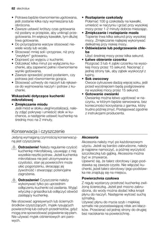• Potrawa b dzie równomiernie ugotowana,
je li zostanie kilka razy wymieszana lub
obrócona.
• Zawsze ustawi krótszy czas gotowania
ni podany w przepisie, aby unikn prze-
gotowania. Im wi kszy kawa ek, tym d u ej
trwa gotowanie.
• Do przyrz dzania warzyw stosowa nie-
wiele wody lub wcale.
• Stosowa mniej soli i przypraw, ni przy
"zwyk ym" gotowaniu.
• Doprawi po wyj ciu z kuchenki.
• Odczeka kilka minut po wy czeniu ku-
chenki, aby zapewni pe ne i równomierne
wyniki gotowania.
• Zawsze sprawdzi przed podaniem, czy
potrawa jest równomiernie gor ca.
• Stosowa uchwyty do naczy lub r kawi-
ce do wyjmowania naczy i potraw z ku-
chenki.
Wskazówki dotycz ce kuchenki
mikrofalowej
• Zmi kczanie miodu
Je li miód w s oiku uleg krystalizacji, nale-
y zdj pokryw i umie ci s oik w ku-
chence, a nast pnie ustawi kuchenk na
redni moc na 2 minuty.
• Roztapianie czekolady
Po ama 100 g czekolady na kawa ki,
umie ci w naczyniu i grza przy wysokiej
mocy przez 1-2 minuty dobrze mieszaj c.
• Zmi kczanie i roztapianie mas a
Topienie trwa kilka sekund przy wysokiej
mocy. Zmi kczanie najlepiej wykonywa
delikatniej przy niskiej mocy.
• Od wie anie lub podgrzewanie chle-
ba
U y redniej mocy przez kilka sekund.
• atwe obieranie czosnku
Rozgrza 3 lub 4 z bki czosnku na wyso-
kiej mocy przez 15 sekund. Nacisn z
jednej strony tak, aby z bek wyskoczy z
upiny.
• Sok owocowy
Owoce cytrusowe dadz wi cej soku, je li
przed wyci ni ciem b d podgrzewane
na wysokiej mocy przez 15 sekund.
• Gotowanie owsianki
Owsiank mo na atwo ugotowa w na-
czyniu, w którym b dzie serwowana, bez
konieczno ci korzystania z garnka, który
trudno pó niej zmy . Post powa zgodnie
z instrukcjami producenta.
Konserwacja i czyszczenie
Jedyn wymagan czynno ci konserwacyj-
n jest czyszczenie.
Ostrze enie! Nale y regularnie czy ci
kuchenk mikrofalow , usuwaj c z niej
wszelkie resztki potraw. Je eli kuchenka
mikrofalowa nie jest utrzymywana w
czysto ci, stan jej powierzchni mo e
ulec pogorszeniu, skracaj c jej
ywotno i stwarzaj c potencjalne
zagro enia.
Ostrze enie! Czyszczenie nale y
wykonywa tylko po uprzednim
od czeniu kuchenki od zasilania. Wyj
wtyczk z gniazdka lub od czy obwód
zasilaj cy kuchenk .
Nie stosowa agresywnych lub ciernych
rodków czyszcz cych, myjek rysuj cych
powierzchni lub ostrych przedmiotów, gdy
mog one spowodowa pojawienie si plam.
Nie u ywa myjek ci nieniowych ani paro-
wych.
Akcesoria
Akcesoria nale y my po ka dorazowym
u yciu. Je eli s bardzo zabrudzone, nale y
je najpierw namoczy , a pó niej wyczy ci
szczoteczk lub g bk . Akcesoria mo na
by w zmywarce.
Upewni si , e talerz obrotowy i jego pod-
stawka s zawsze czyste. Nie w cza ku-
chenki, je eli talerz obrotowy i jego podstaw-
ka nie znajduj si na miejscu.
Powierzchnia czo owa
Z regu y wystarczy przetrze kuchenk zwil-
on ciereczk . Je eli jest mocno zabru-
dzona, do wody mo na doda kilka kropli
p ynu do naczy . Nast pnie wytrze such
szmatk .
U ywa p ynu do mycia szyb i mi kkiej
szmatki nie pozostawiaj cej nitek ani k acz-
ków. Przeciera od jednej strony do drugiej
bez naciskania na powierzchni .
82 electrolux
 