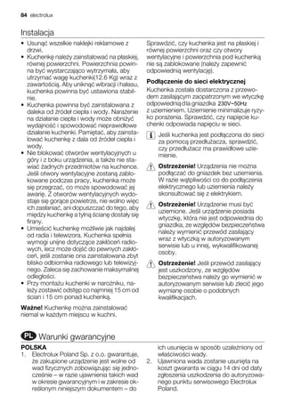 Instalacja
• Usun wszelkie naklejki reklamowe z
drzwi.
• Kuchenk nale y zainstalowa na p askiej,
równej powierzchni. Powierzchnia powin-
na by wystarczaj co wytrzyma a, aby
utrzyma wag kuchenki(12.6 Kg) wraz z
zawarto ci . Aby unikn wibracji i ha asu,
kuchenka powinna by ustawiona stabil-
nie.
• Kuchenka powinna by zainstalowana z
daleka od róde ciep a i wody. Nara enie
na dzia anie ciep a i wody mo e obni y
wydajno i spowodowa nieprawid owe
dzia anie kuchenki. Pami ta , aby zainsta-
lowa kuchenk z dala od róde ciep a i
wody.
• Nie blokowa otworów wentylacyjnych u
góry i z boku urz dzenia, a tak e nie sta-
wia adnych przedmiotów na kuchence.
Je li otwory wentylacyjne zostan zablo-
kowane podczas pracy, kuchenka mo e
si przegrza , co mo e spowodowa jej
awari . Z otworów wentylacyjnych wydo-
staje si gor ce powietrze, nie wolno wi c
ich zas ania , ani dopuszcza do tego, aby
mi dzy kuchenk a tyln cian dosta y si
firany.
• Umie ci kuchenk mo liwie jak najdalej
od radia i telewizora. Kuchenka spe nia
wymogi unijne dotycz ce zak óce radio-
wych, lecz mo e doj do pewnych zak ó-
ce , je li zostanie ona zainstalowana zbyt
blisko odbiornika radiowego lub telewizyj-
nego. Zaleca si zachowanie maksymalnej
odleg o ci.
• Przy monta u kuchenki w naro niku, na-
le y zostawi odst p co najmniej 15 cm od
cian i 15 cm ponad kuchenk .
Wa ne! Kuchenk mo na zainstalowa
niemal w ka dym miejscu w kuchni.
Sprawdzi , czy kuchenka jest na p askiej i
równej powierzchni oraz czy otwory
wentylacyjne i powierzchnia pod kuchenk
nie s zablokowane (nale y zapewni
odpowiedni wentylacj ).
Pod czenie do sieci elektrycznej
Kuchenka zosta a dostarczona z przewo-
dem zasilaj cym zaopatrzonym we wtyczk
odpowiedni dla gniazdka
z uziemieniem. Uziemienie minimalizuje ryzy-
ko pora enia. Sprawdzi , czy napi cie ku-
chenki odpowiada napi ciu w sieci.
Je li kuchenka jest pod czona do sieci
za pomoc przed u acza, sprawdzi ,
czy przed u acz ma prawid owe uzie-
mienie.
Ostrze enie! Urz dzenia nie mo na
pod cza do gniazdek bez uziemienia.
W razie w tpliwo ci co do pod czenia
elektrycznego lub uziemienia nale y
skonsultowa si z elektrykiem.
Ostrze enie! Urz dzenie musi by
uziemione. Je li urz dzenie posiada
wtyczk , która nie jest odpowiednia do
gniazdka, ze wzgl dów bezpiecze stwa
nale y wymieni przewód zasilaj cy
wraz z wtyczk w autoryzowanym
serwisie lub u innej, wykwalifikowanej
osoby.
Ostrze enie! Je li przewód zasilaj cy
jest uszkodzony, ze wzgl dów
bezpiecze stwa nale y go wymieni w
autoryzowanym serwisie lub zleci jego
wymian osobie o podobnych
kwalifikacjach.
RUPL Warunki gwarancyjne
POLSKA
1. Electrolux Poland Sp. z o.o. gwarantuje,
e zakupione urz dzenie jest wolne od
wad fizycznych zobowi zuj c si jedno-
cze nie – w razie ujawnienia takich wad
w okresie gwarancyjnym i w zakresie ok-
re lonym niniejszym dokumentem – do
ich usuni cia w sposób uzale niony od
w a ciwo ci wady.
2. Ujawniona wada zostanie usuni ta na
koszt gwaranta w ci gu 14 dni od daty
zg oszenia uszkodzenia do autoryzowa-
nego punktu serwisowego Electrolux
Poland.
84 electrolux
230V~50Hz
 