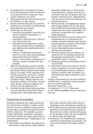 3. W wyj tkowych przypadkach koniecz-
no ci sprowadzenia cz ci zamiennych
od producenta termin naprawy mo e
zosta wyd u ony do 30 dni.
4. Okres gwarancji dla u ytkownika wynosi
24 miesi ce od daty zakupu.
5. Sprz t przeznaczony jest do u ywania
wy cznie w warunkach indywidualnego
gospodarstwa domowego.
6. Gwarancja nie obejmuje:
– uszkodze powsta ych na skutek u y-
wania urz dzenia niezgodnie z in-
strukcj obs ugi,
– uszkodze mechanicznych, chemicz-
nych lub termicznych,
– uszkodze spowodowanych dzia a-
niem si y zewn trznej np. przepi cia w
sieci elektrycznej, wy adowania atmo-
sferycznego,
– napraw i modyfikacji dokonanych
przez firmy lub osoby nie posiadaj ce
autoryzacji Electrolux Poland,
– cz ci z natury atwo zu ywalnych ta-
kich jak: arówki, bezpieczniki, filtry,
pokr t a.
7. Klientowi przys uguje wymiana sprz tu
na nowy je eli po wykonaniu w okresie
gwarancji czterech napraw nadal wyst -
puj w nim wady. Przez napraw rozu-
mie si wykonanie czynno ci o charak-
terze specjalistycznym w a ciwym dla
usuni cia wady. Poj cie naprawy nie
obejmuje: instalacji, instrukta u, konser-
wacji sprz tu, poprawy po cze me-
chanicznych lub elektrycznych.
8. Wymiany sprz tu dokonuje autoryzowa-
ny punkt serwisowy Electrolux Poland
lub je li jest to niemo liwe placówka
sprzeda y detalicznej, w której sprz t
zosta zakupiony. Sprz t zwracany po
wymianie musi by kompletny, bez usz-
kodze mechanicznych. Niespe nienie
tych warunków mo e spowodowa nie
uznanie gwarancji.
9. Monta sprz tu wymagaj cego specja-
listycznego pod czenia do sieci gazo-
wej lub elektrycznej mo e by wykonany
wy cznie przez osoby posiadaj ce od-
powiednie uprawnienia pod rygorem
utraty gwarancji.
10. Electrolux Poland nie ponosi adnej od-
powiedzialno ci za uszkodzenia po-
wsta e na skutek niew a ciwego zainsta-
lowania sprz tu lub napraw wykonanych
przez osoby nieupowa nione.
11. Koszty nieuzasadnionego wezwania
serwisu pokrywa klient.
12. Powy sza gwarancja nie wy cza, nie
ogranicza ani nie zawiesza uprawnie
kupuj cego wynikaj cych z tytu u nie-
zgodno ci towaru z umow .
13. Niniejsza gwarancja obowi zuje na tery-
torium Polski.
14. Warunkiem dokonania naprawy lub wy-
miany urz dzenia w ramach gwarancji
jest przedstawienie dowodu zakupu z
wpisan czytelnie dat sprzeda y, po-
twierdzon piecz ci i podpisem sprze-
dawcy.
Uwaga: uszkodzenie lub usuni cie tabliczki
znamionowej z urz dzenia mo e spowodo-
wa nie uznanie gwarancji.
Electrolux Poland Sp. z o.o.
ul. Kolejowa 5/7, 01-217 Warszawa
e-mail: reklamacje@electrolux.pl, www.elec-
trolux.pl
Gwarancja Europejska
Niniejsze urz dzenie jest obj te gwarancj
firmy Electrolux w ka dym z krajów wymie-
nionych na ko cu niniejszej instrukcji przez
okres podany w gwarancji urz dzenia lub ok-
re lony ustawowo. W przypadku przepro-
wadzki w a ciciela urz dzenia z jednego z
poni szych krajów do innego, gwarancja za-
chowuje swoj wa no z nast puj cymi za-
strze eniami:
• Gwarancja na urz dzenie obowi zuje od
dnia zakupu. Dat zakupu nale y potwier-
dzi przez okazanie dokumentu zakupu
wydanego przez sprzedawc urz dzenia.
• Okres gwarancji na urz dzenie oraz zakres
gwarancji (wykonawstwo oraz cz ci) s
takie same, jak okres i zakres obowi zuj -
ce dla danego modelu lub serii urz dzenia
w nowym kraju zamieszkania.
• Gwarancja na urz dzenie jest wydawana
osobi cie na pierwszego kupuj cego i nie
mo na jej przekaza na innego u ytkow-
nika.
electrolux 85
 
