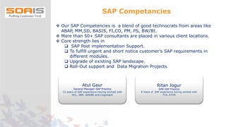  Our SAP Competencies is a blend of good technocrats from areas like
ABAP, MM,SD, BASIS, FI,CO, PM, PS, BW/BI.
 More than 50+ SAP consultants are placed in various client locations.
 Core strength lies in
 SAP Post implementation Support.
 To fulfill urgent and short notice customer’s SAP requirements in
different modules.
 Upgrade of existing SAP landscape.
 Roll-Out support and Data Migration Projects.
Atul Gaur
General Manager-SAP Practice
12 years of SAP experience having worked with
HCL, IBM, ADOBE and Cognizant
Ritan Jogur
SME-SAP Practice
8 Years of SAP experience having worked with
TCS, ATOS
SAP Competancies
 