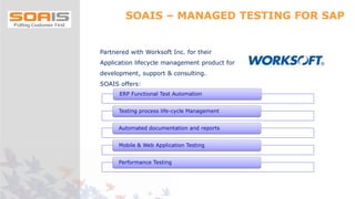 SOAIS – MANAGED TESTING FOR SAP
Partnered with Worksoft Inc. for their
Application lifecycle management product for
development, support & consulting.
SOAIS offers:
ERP Functional Test Automation
Testing process life-cycle Management
Automated documentation and reports
Mobile & Web Application Testing
Performance Testing
 