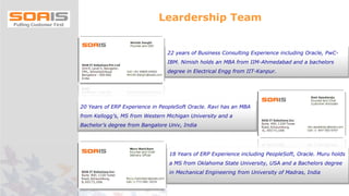 22 years of Business Consulting Experience including Oracle, PwC-
IBM. Nimish holds an MBA from IIM-Ahmedabad and a bachelors
degree in Electrical Engg from IIT-Kanpur.
20 Years of ERP Experience in PeopleSoft Oracle. Ravi has an MBA
from Kellogg’s, MS from Western Michigan University and a
Bachelor’s degree from Bangalore Univ, India
18 Years of ERP Experience including PeopleSoft, Oracle. Muru holds
a MS from Oklahoma State University, USA and a Bachelors degree
in Mechanical Engineering from University of Madras, India
Leardership Team
 
