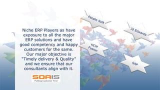 SOA IT
Niche ERP Players as have
exposure to all the major
ERP solutions and have
good competency and happy
customers for the same.
Our major objective is
“Timely delivery & Quality”
and we ensure that our
consultants align with it.
 