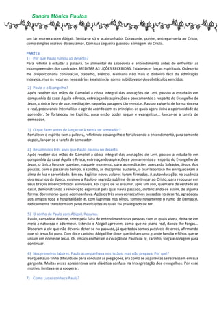 Sandra Mônica Paulos
um lar morrera com Abigail. Sentia-se só e acabrunhado. Doravante, porém, entregar-se-ia ao Cristo,
como simples escravo do seu amor. Com sua cegueira guardou a imagem do Cristo.
PARTE II
1) Por que Paulo rumou ao deserto?
Para refletir e estudar a palavra. Se alimentar de sabedoria e entendimento antes de enfrentar as
incompreensões dos confrades. MEDITAR AS LIÇÕES RECEBIDAS. Estabelecer forças espirituais. O deserto
lhe proporcionaria consolação, trabalho, silêncio. Ganharia não mais o dinheiro fácil da admiração
indevida, mas os recursos necessários à existência, com o subido valor dos obstáculos vencidos.
2) Paulo e o Evangelho?
Após receber das mãos de Gamaliel a cópia integral das anotações de Levi, passou a estuda-lo em
companhia do casal Áquila e Prisca, entrelaçando aspirações e pensamentos a respeito do Evangelho de
Jesus, o único livro de suas meditações naquelas paragens tão remotas. Passou a vive-lo de forma sincera
e real, procurando internalizar e agir de acordo com os princípios os quais agora tinha a oportunidade de
aprender. Se fortaleceu no Espírito, para então poder seguir e evangelizar... lançar-se a tarefa de
semeador.
3) O que fazer antes de lançar-se à tarefa de semeador?
Fortalecer o espírito com a palavra, refletindo o evangelho e fortalecendo o entendimento, para somente
depois, lançar-se a tarefa de semeador.
4) Resumo dos três anos que Paulo passou no deserto.
Após receber das mãos de Gamaliel a cópia integral das anotações de Levi, passou a estuda-lo em
companhia do casal Áquila e Prisca, entrelaçando aspirações e pensamentos a respeito do Evangelho de
Jesus, o único livro de queriam, naquele momento, para as meditações acerca do Salvador, Jesus. Aos
poucos, com o passar do tempo, a solidão, as disciplinas austeras, o tear laborioso lhe enriqueceram a
alma de luz e serenidade. Em seu Espírito novos valores foram firmados. A autoeducação, na ausência
dos recursos da época, ensinou a Paulo o segredo sublime de se entregar ao Cristo, para repousar em
seus braços misericordiosos e invisíveis. Foi capaz de se assumir, após um ano, quem era de verdade ao
casal, demonstrando a renovação espiritual pela qual havia passado, distanciando-se assim, de alguma
forma, do remorso que o acompanhava. Após os três anos consecutivos passados no deserto, agradeceu
aos amigos toda a hospitalidade e, com lágrimas nos olhos, tomou novamente o rumo de Damasco,
radicalmente transformado pelas meditações as quais foi privilegiado de ter.
5) O sonho de Paulo com Abigail. Resuma.
Paulo, cansado e doente, triste pela falta de entendimento das pessoas com as quais viveu, deita-se em
meio a natureza e adormece. Estevão e Abigail aprecem, como que no plano real, dando-lhe forças...
Disseram a ele que não deveria deter-se no passado, já que todos somos passíveis de erros, afirmando
que só Jesus foi puro. Com doce carinho, Abigail lhe disse que tinham uma grande família e filhos que se
uniam em nome de Jesus. Os irmãos encheram o coração de Paulo de fé, carinho, força e coragem para
continuar.
6) Nos primeiros labores, Paulo acompanhava os cristãos, mas não pregava. Por quê?
Porque Paulo tinha dificuldade para conduzir as pregações, era como se as palavras se retraíssem em sua
garganta. Muitas vezes apresentava uma dialética confusa na Interpretação dos evangelhos. Por esse
motivo, limitava-se a cooperar.
7) Como Lucas conhece Paulo?
 