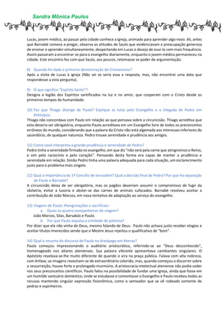 Sandra Mônica Paulos
Lucas, jovem médico, ao passar pela cidade conhece a igreja, animado para aprender algo novo. Ali, antes
que Barnabé comece a pregar, observa as atitudes de Saulo que evidenciavam a preocupação generosa
de ensinar e aprender simultaneamente, despertando em Lucas o desejo de ouvi-lo com mais frequência.
Assim passaram a encontrar-se para o evangelho diariamente, enquanto o jovem médico permaneceu na
cidade. Este encontro fez com que Saulo, aos poucos, retomasse se poder de argumentação.
8) Quando foi dada a primeira denominação de Cristianismo?
Após a visita de Lucas à igreja (Não sei se seria essa a resposta, mas, não encontrei uma data que
respondesse a esta pergunta).
9) O que significa “Espírito Santo”?
Designa a legião dos Espíritos santificados na luz e no amor, que cooperam com o Cristo desde os
primeiros tempos da humanidade.
10) Por que Thiago diverge de Paulo? Explique as lutas pelo Evangelho e a chegada de Pedro em
Antioquia.
Thiago não concordava com Paulo em relação ao que pensava sobre a circuncisão. Thiago acreditva que
esta deveria ser obrigatória, enquanto Paulo acreditava em um Evangelho livre de todos os preconceitos
errôneos do mundo, considerando que a palavra do Cristo não está algemada aos interesses inferiores do
sacerdócio, de qualquer natureza. Pedro trouxe serenidade e prudência aos amigos.
11) Como você interpreta a grande prudência e serenidade de Pedro?
Pedro tinha a serenidade firmada no evangelho, em que diz “não será pela carne que atingiremos o Reino,
e sim pelo raciocínio e pelo coração”. Pensando desta forma era capaz de manter a prudência e
serenidade em relação. Simão Pedro tinha uma palavra adequada para cada situação, um esclarecimento
justo para o problema mais singelo.
12) Qual a importância do 1º Concílio de Jerusalém? Qual a decisão final de Pedro? Por que há separação
de Paulo e Barnabé?
A circuncisão deixa de ser obrigatória, mas os pagãos deveriam assumir o compromisso de fugir da
idolatria, evitar a luxúria e abster-se das carnes de animais sufocados. Barnabé resolveu aceitar a
contribuição de João Marcos, em nova tentativa de adaptação ao serviço do evangelho.
13) Viagens de Paulo: Peregrinações e sacrifícios:
a. Quais os quatro companheiros de viagem?
João Marcos, Silas, Barsabás e Paulo.
b. Por que Paulo expulsa a entidade de pitonisa?
Por dizer que ela não vinha de Deus, mesmo falando de Deus. Paulo não achava justo receber elogios e
aceitar títulos imerecidos sendo que o Mestre Jesus rejeitou o qualificativo de “bom”.
14) Qual o resumo do discurso de Paulo no Areópago em Atenas?
Paulo começou impressionando o auditório aristocrático, referindo-se ao “Deus desconhecido”,
homenageado nos altares atenienses. Sua palavra vibrante apresentava cambiantes singulares. O
Apóstolo revelava-se-lhe muito diferente de quando o vira na praça pública. Falava com alta nobreza,
com ênfase; as imagens revestiam-se de extraordinário colorido, mas, quando começou a discorrer sobre
a ressurreição, houve forte e prolongado murmúrio. A aristocracia intelectual ateniense não podia ceder
nos seus preconceitos científicos. Paulo falou na possibilidade de fundar uma Igreja, ainda que fosse em
um humilde santuário doméstico, onde se estudasse e comentasse o Evangelho e Paulo recebeu todas as
recusas mantendo singular expressão fisionômica, como o semeador que se vê rodeado somente de
pedras e espinheiros.
 
