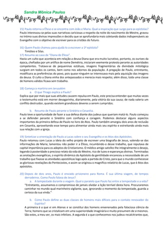 Sandra Mônica Paulos
15) Paulo retorna a Éfeso e se encontra com João e Maria. Qual a inspiração que surge para as epístolas?
Paulo interessou-se pelas suas narrativas cariciosas a respeito da noite do nascimento do Mestre, gravou
no íntimo suas divinas impressões e decidiu que se aprofundaria mais coletando dados indispensáveis ao
Evangelho com o objetivo de escrever para os cristãos do futuro.
16) Quem Paulo chamou para ajudá-lo a escrever a 1ª epístola?
Timóteo e Silas.
17) Resumo ao caso de “Diana de Éfeso”.
Havia um culto que acontecia em relação a deusa Diana que era muito lucrativo, portanto, os ourives da
época, chefiados por um artífice de nome Demétrio, iniciaram veemente protesto perante as autoridades
competentes. Tratava-se de pequeninas estátuas, imagens fragmentárias da divindade mitológica
surgiam em todos os cantos, bem como nos adornos da população. A pregação de Paulo, entretanto,
modificara as preferências do povo, pois quase ninguém se interessava mais pela aquisição das imagens
da deusa. O culto a Diana vinha dos antepassados e merecia mais respeito; além disso, toda uma classe
de homens válidos ficava sem trabalho.
18) Começa o martírio em Jerusalém
a. O que Thiago explica a Paulo?
Explica que por mais que suas atitudes causem repulsa em Paulo, este precisa entender que muitas vezes
o testemunho está em morrer devagarinho, diariamente, pela vitória da sua causa; de nada valeria um
conflito destruidor, quando existem grandiosos deveres a serem cumpridos.
b. Resumo de Paulo perante o Sinédrio e Cesaréia.
Paulo teve a oportunidade de fazer a sua defesa diante dos judeus que queriam matá-lo. Paulo começou
a se defender perante o Sinédrio com confiança e coragem. Podemos destacar alguns aspectos
importantes da primeira defesa de Paulo no livro de Atos. Paulo também amargou dois anos de reclusão
em Cesaréia, aproveitando esse tempo para alimentar ainda mais seu espírito e estreitando ainda mais
sua relação com a igreja.
19) Sintetizar a orientação de Paulo a Lucas sobre o seu Evangelho e os Atos dos Apóstolos.
Paulo retomou com Lucas a ideia do velho projeto de escrever uma biografia de Jesus, valendo-se das
informações de Maria; lamentou não poder ir a Éfeso, incumbindo-o desse trabalho, que reputava de
capital importância para os adeptos do Cristianismo. O médico amigo satisfez-lhe integralmente o desejo,
legando à posteridade o precioso relato da vida do Mestre, rico de luzes e esperanças divinas. Terminadas
as anotações evangélicas, o espírito dinâmico do Apóstolo da gentilidade encareceu a necessidade de um
trabalho que fixasse as atividades apostólicas logo após a partida do Cristo, para que o mundo conhecesse
as gloriosas revelações do Pentecostes, e assim se originou o magnífico relatório de Lucas, que é Atos dos
apóstolos.
20) Depois de dois anos, Paulo é enviado prisioneiro para Roma. É sua última viagem, de tempos
derradeiros. Como Paulo falava de Jesus?
a. A tempestade durante a viagem. Qual o paralelo que Paulo faz entre a tempestade e a vida?
“Entretanto, assumamos o compromisso de jamais olvidar a lição terrível desta hora. Procuraremos
caminhar no mundo qual marinheiro vigilante, que, ignorando o momento da tempestade, guarda a
certeza da sua vinda.”
b. Como Paulo define as duas classes de homens mais difíceis para o contato renovador do
Espírito?
A primeira é a que vi em Atenas e se constitui dos homens envenenados pela falaciosa ciência da
Terra; homens que se cristalizam em uma superioridade imaginária e muito presumem de si mesmos.
São estes, a meu ver, os mais infelizes. A segunda é a que conhecemos nos judeus recalcitrantes que,
 