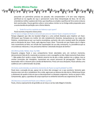 Sandra Mônica Paulos
possuindo um patrimônio precioso do passado, não compreendem a fé sem lutas religiosas,
petrificam-se no orgulho de raça e perseveram numa falsa interpretação de Deus. De tal arte,
entendemos melhor a palavra do Cristo, que classificou os simples e pacíficos da Terra como criaturas
bem-aventuradas. Poucos gentios cultos e raros judeus crentes na Lei Antiga estão preparados para
a escola bendita da perfeição com o Divino Mestre.
c. Onde foi escrita a epístola aos hebreus e por quem?
Paulo escreveu enquanto estava preso.
21) Por que os amigos de Paulo o censuram por procurar Sabina? Qual a resposta de Paulo?
Porque alegavam que não era louvável dirigir-se a uma cortesã dissoluta para impetrar um favor.
Afirmavam que Pompeia era mulher de vida notadamente dissoluta, banqueteava-se nas orgias do
Palatino, caracterizava-se por sua luxúria escandalosa, portanto não seria razoável pedir-lhe proteção
para os discípulos de Jesus. Paulo, após algumas frases, disse: “Concordo em que Popeia não é a figura
mais conveniente ao feito, em virtude das inquietações da sua vida; entretanto, é a providência que as
circunstâncias indicaram, e nós precisamos libertar o devotado discípulo do Senhor.”
22) Última prisão. Relate. (Cap. X p 546)
Enquanto pregava Paulo e seus companheiros foram abordados sem, em nenhum momento,
demonstrarem falta de fé, mantendo-se serenos e com o evangelho na fala. Dado momento Paulo disse:
“– Não podeis ferir senão o corpo. Podereis amarrar-me de pés e mãos; quebrar-me a cabeça, mas as
minhas convicções são intangíveis, inacessíveis aos vossos processos de perseguição.” Deram três
bastonadas nele e o levaram para a prisão de Mamertina. Preso com seus discípulos, Paulo solicitou uma
audiência com o administrador da prisão.
23) Como você entendeu os primeiros momentos de Paulo na espiritualidade? (p 549)
Paulo teve a sensação de paz, apesar de no início não conseguir ver o que acontecia. Somente após
Ananias estar com ele e restabelecer-lhe a visão, agora para as belezas da vida eterna. Misteriosas forças
o afastavam do quadro triste em que se decompunham os despojos sangrentos. Sentiu-se jovem e feliz.
Compreendia, agora, a grandeza do corpo espiritual no ambiente estranho aos organismos da Terra.
24) Descreva o encontro de Paulo com o Mestre. (p 552)
Paulo, chorou copiosamente de gratidão ao ver Jesus e ao Seu lado Abigail e Estevão.
 