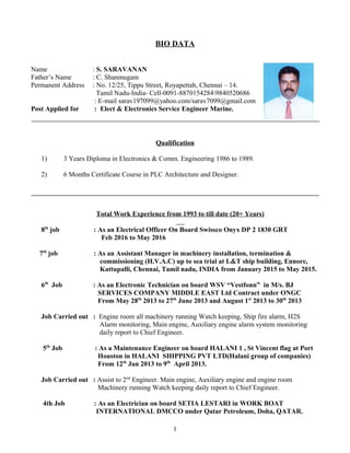 BIO DATA
Name : S. SARAVANAN
Father’s Name : C. Shanmugam
Permanent Address : No. 12/25, Tippu Street, Royapettah, Chennai – 14.
Tamil Nadu-India- Cell-0091-88701542849840520686
: E-mail sarav197099@yahoo.com/sarav7099@gmail.com
Post Applied for : Elect & Electronics Service Engineer Marine.
Qualification
1) 3 Years Diploma in Electronics & Comm. Engineering 1986 to 1989.
2) 6 Months Certificate Course in PLC Architecture and Designer.
Total Work Experience from 1993 to till date (20+ Years)
8th
job : As an Electrical Officer On Board Swissco Onyx DP 2 1830 GRT
Feb 2016 to May 2016
7th
job : As an Assistant Manager in machinery installation, termination &
commissioning (H.V.A.C) up to sea trial at L&T ship building, Ennore,
Kattupalli, Chennai, Tamil nadu, INDIA from January 2015 to May 2015.
6th
Job : As an Electronic Technician on board WSV “Vestfonn” in M/s. BJ
SERVICES COMPANY MIDDLE EAST Ltd Contract under ONGC
From May 28th
2013 to 27th
June 2013 and August 1st
2013 to 30th
2013
Job Carried out : Engine room all machinery running Watch keeping, Ship fire alarm, H2S
Alarm monitoring, Main engine, Auxiliary engine alarm system monitoring
daily report to Chief Engineer.
5th
Job : As a Maintenance Engineer on board HALANI 1 , St Vincent flag at Port
Houston in HALANI SHIPPING PVT LTD(Halani group of companies)
From 12th
Jan 2013 to 9th
April 2013.
Job Carried out : Assist to 2nd
Engineer. Main engine, Auxiliary engine and engine room
Machinery running Watch keeping daily report to Chief Engineer.
4th Job : As an Electrician on board SETIA LESTARI in WORK BOAT
INTERNATIONAL DMCCO under Qatar Petroleum, Doha, QATAR.
1
 