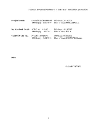 Machines, preventive Maintenance of all HT & LT transformer, generator etc.
Passport Details : Passport No : H 5889194 D.O.Issue : 29/10/2009
D.O.Expiry : 28/10/2019 Place of Issue : QATAR.DOHA
Sea Man Book Details : C.D.C No : 1070167 D.O.Issue : 10/10/2012
D.O.Expiry : 10/10/2017 Place of Issue : U.S.A
Valid USA C1D Visa : Visa No : F4724171 D.O.Issue : 08/01/2013
D.O.Expiry : 06/01/2018 Place of Issue : CHENNAI (Madras)
Date:
(S. SARAVANAN)
3
 