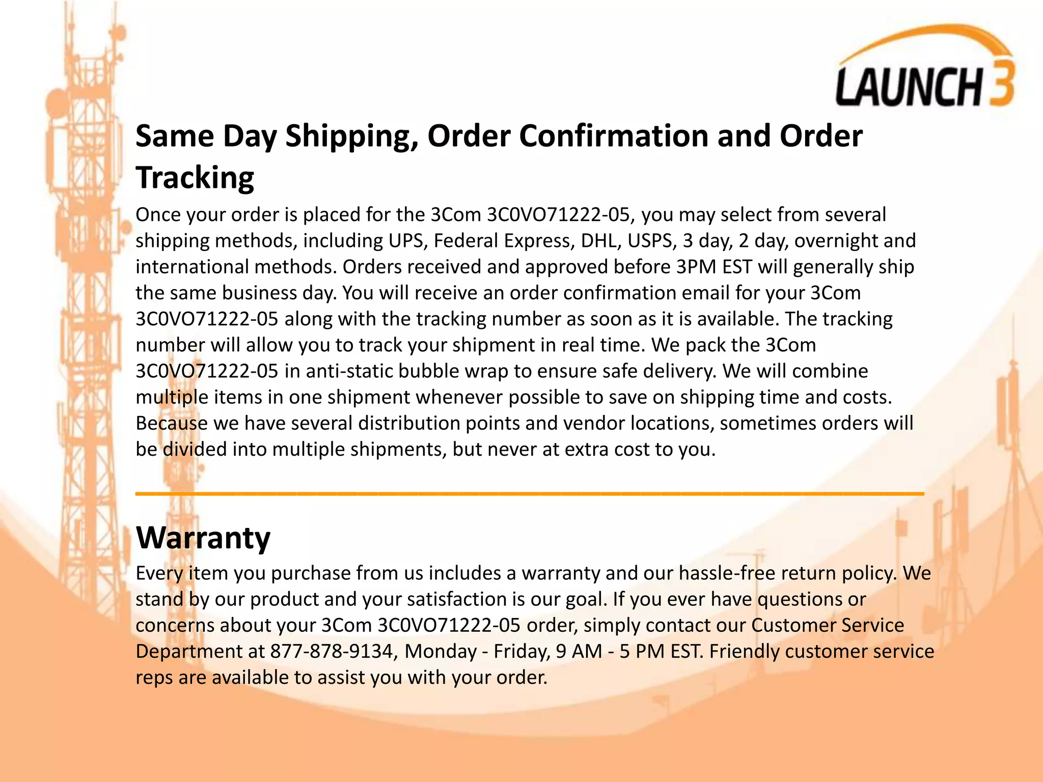 Same Day Shipping, Order Confirmation and Order
Tracking
Once your order is placed for the 3Com 3C0VO71222-05, you may select from several
shipping methods, including UPS, Federal Express, DHL, USPS, 3 day, 2 day, overnight and
international methods. Orders received and approved before 3PM EST will generally ship
the same business day. You will receive an order confirmation email for your 3Com
3C0VO71222-05 along with the tracking number as soon as it is available. The tracking
number will allow you to track your shipment in real time. We pack the 3Com
3C0VO71222-05 in anti-static bubble wrap to ensure safe delivery. We will combine
multiple items in one shipment whenever possible to save on shipping time and costs.
Because we have several distribution points and vendor locations, sometimes orders will
be divided into multiple shipments, but never at extra cost to you.
_______________________________________
Warranty
Every item you purchase from us includes a warranty and our hassle-free return policy. We
stand by our product and your satisfaction is our goal. If you ever have questions or
concerns about your 3Com 3C0VO71222-05 order, simply contact our Customer Service
Department at 877-878-9134, Monday - Friday, 9 AM - 5 PM EST. Friendly customer service
reps are available to assist you with your order.
 