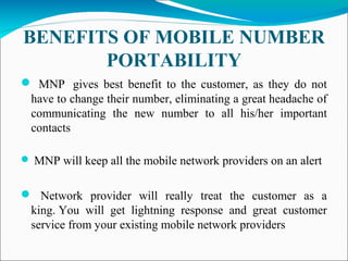BENEFITS OF MOBILE NUMBER
PORTABILITY
 MNP gives best benefit to the customer, as they do not
have to change their number, eliminating a great headache of
communicating the new number to all his/her important
contacts
 MNP will keep all the mobile network providers on an alert
 Network provider will really treat the customer as a
king. You will get lightning response and great customer
service from your existing mobile network providers
 
