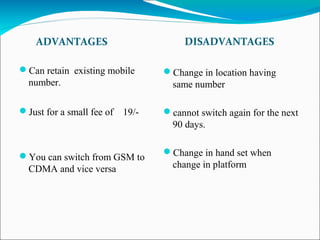 ADVANTAGES DISADVANTAGES
Can retain existing mobile
number.
Just for a small fee of 19/-
You can switch from GSM to
CDMA and vice versa
Change in location having
same number
cannot switch again for the next
90 days.
Change in hand set when
change in platform
 