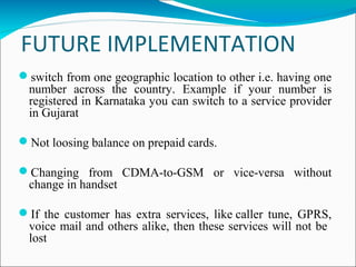 FUTURE IMPLEMENTATION
 
switch from one geographic location to other i.e. having one
number across the country. Example if your number is
registered in Karnataka you can switch to a service provider
in Gujarat
Not loosing balance on prepaid cards.
Changing from CDMA-to-GSM or vice-versa without
change in handset
If the customer has extra services, like caller tune, GPRS,
voice mail and others alike, then these services will not be
lost
 