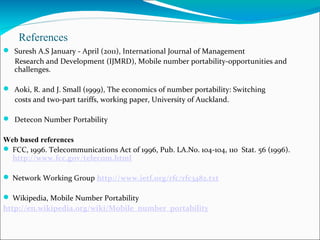 References
  Suresh A.S January - April (2011), International Journal of Management
Research and Development (IJMRD), Mobile number portability-opportunities and
challenges.
 Aoki, R. and J. Small (1999), The economics of number portability: Switching
costs and two-part tariffs, working paper, University of Auckland.
 
 Detecon Number Portability
Web based references
 FCC, 1996. Telecommunications Act of 1996, Pub. LA.No. 104-104, 110 Stat. 56 (1996).
http://www.fcc.gov/telecom.html
 Network Working Group http://www.ietf.org/rfc/rfc3482.txt
 Wikipedia, Mobile Number Portability
http://en.wikipedia.org/wiki/Mobile_number_portability
 