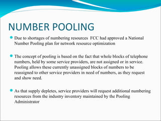 NUMBER POOLING
Due to shortages of numbering resources FCC had approved a National
Number Pooling plan for network resource optimization
The concept of pooling is based on the fact that whole blocks of telephone
numbers, held by some service providers, are not assigned or in service.
Pooling allows these currently unassigned blocks of numbers to be
reassigned to other service providers in need of numbers, as they request
and show need.
As that supply depletes, service providers will request additional numbering
resources from the industry inventory maintained by the Pooling
Administrator
 