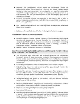 • Improved Risk Management Process across the organization, cleared off
misconception about Internal Audit to a few of SBU Heads, created needed
confidence in the business managers to work together as a team for improving the
overall risk management process. In a span of two years, conducted as many as 43
Risk Workshops and over 130 interviews so as to aim at making the group a ‘Risk
Matured’ organization.
• Preferred ‘Preventive Controls’ over detection of shortcomings and in order to
achieve this objective implemented Oracle GRC (Governance, Risk & Compliance) an
Oracle fusion application.
• Built a team of Internal Auditors with a very high sense of integrity and professional
loyalty to the company.
• Led a team of 11 qualified Internal Auditors including two Assistant managers
Current Profile Summary as a Financial Controller
• Currently managing Financial Planning, Treasury & Cash Management, MIS, Internal
Controls and Accounting as Financial Controller for 11 companies (out of 39
companies ) of the Group in various business verticals viz. Construction / Contracting-
Civil & Mechanical Projects, Manufacturing, Food & Beverage, Education (4
International Schools), Travels and Trading & Distribution
• Leading a team of 34 Finance & Accounting Professionals
Group Financial Controller (3 Years) / Group Internal Audit Manager (6 Years)- K F B Group,
Riyadh, Saudi Arabia Oct 2002-Jun 2011
• Set up Internal Audit Department and structured enterprise risk management
framework across all group companies, conducted Risk Assessments, improved
Internal Control Systems and restructured a sizable number of business processes,
accelerated growth, improved operating efficiencies and helped SBUs improving the
Bottom lines.
• Successfully completed acquisition of one Indian and one Australian company
• Helped Turning Around two sick companies of the group through intensive due
diligence of entire business operations.
• Detected Nine (9) major Frauds involving senior managers of the company mostly in
the areas of Procurement, Inventory & Customs in the manufacturing companies and
in the areas of Power projects for the Power Transformers Trading Company.
• Successfully handled the funding of two projects from SIDF having a total debt
capital outlay of USD 40 million.
• Effectively lobbied with the company’s bank for enhancing fund based and non fund
based limits to shore up much needed capital by as much as 200 percent
• Improved Cash Management process across group companies
• Restructured MIS reports
• As Group Internal Audit Manager, reported to the Group President / Chairman and led
a team of 7 Audit professionals. Also as a Group Financial Controller reported to the
Group President / Chairman and led a team of 8 Finance Managers and 1 Corporate
Treasury Manager as directly reporting employees.
 