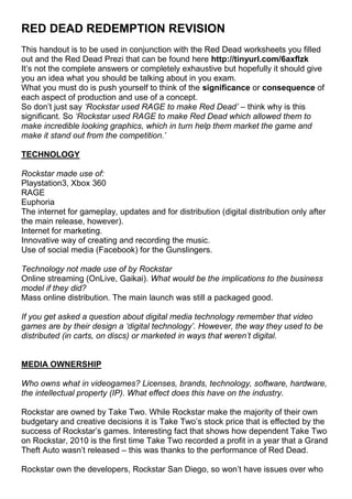RED DEAD REDEMPTION REVISION
This handout is to be used in conjunction with the Red Dead worksheets you filled
out and the Red Dead Prezi that can be found here http://tinyurl.com/6axflzk
It’s not the complete answers or completely exhaustive but hopefully it should give
you an idea what you should be talking about in you exam.
What you must do is push yourself to think of the significance or consequence of
each aspect of production and use of a concept.
So don’t just say ‘Rockstar used RAGE to make Red Dead’ – think why is this
significant. So ‘Rockstar used RAGE to make Red Dead which allowed them to
make incredible looking graphics, which in turn help them market the game and
make it stand out from the competition.’

TECHNOLOGY

Rockstar made use of:
Playstation3, Xbox 360
RAGE
Euphoria
The internet for gameplay, updates and for distribution (digital distribution only after
the main release, however).
Internet for marketing.
Innovative way of creating and recording the music.
Use of social media (Facebook) for the Gunslingers.

Technology not made use of by Rockstar
Online streaming (OnLive, Gaikai). What would be the implications to the business
model if they did?
Mass online distribution. The main launch was still a packaged good.

If you get asked a question about digital media technology remember that video
games are by their design a ‘digital technology’. However, the way they used to be
distributed (in carts, on discs) or marketed in ways that weren’t digital.


MEDIA OWNERSHIP

Who owns what in videogames? Licenses, brands, technology, software, hardware,
the intellectual property (IP). What effect does this have on the industry.

Rockstar are owned by Take Two. While Rockstar make the majority of their own
budgetary and creative decisions it is Take Two’s stock price that is effected by the
success of Rockstar’s games. Interesting fact that shows how dependent Take Two
on Rockstar, 2010 is the first time Take Two recorded a profit in a year that a Grand
Theft Auto wasn’t released – this was thanks to the performance of Red Dead.

Rockstar own the developers, Rockstar San Diego, so won’t have issues over who
 