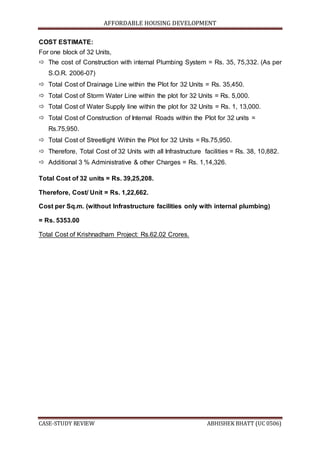 AFFORDABLE HOUSING DEVELOPMENT
CASE-STUDY REVIEW ABHISHEK BHATT (UC 0506)
COST ESTIMATE:
For one block of 32 Units,
 The cost of Construction with internal Plumbing System = Rs. 35, 75,332. (As per
S.O.R. 2006-07)
 Total Cost of Drainage Line within the Plot for 32 Units = Rs. 35,450.
 Total Cost of Storm Water Line within the plot for 32 Units = Rs. 5,000.
 Total Cost of Water Supply line within the plot for 32 Units = Rs. 1, 13,000.
 Total Cost of Construction of Internal Roads within the Plot for 32 units =
Rs.75,950.
 Total Cost of Streetlight Within the Plot for 32 Units = Rs.75,950.
 Therefore, Total Cost of 32 Units with all Infrastructure facilities = Rs. 38, 10,882.
 Additional 3 % Administrative & other Charges = Rs. 1,14,326.
Total Cost of 32 units = Rs. 39,25,208.
Therefore, Cost/ Unit = Rs. 1,22,662.
Cost per Sq.m. (without Infrastructure facilities only with internal plumbing)
= Rs. 5353.00
Total Cost of Krishnadham Project: Rs.62.02 Crores.
 