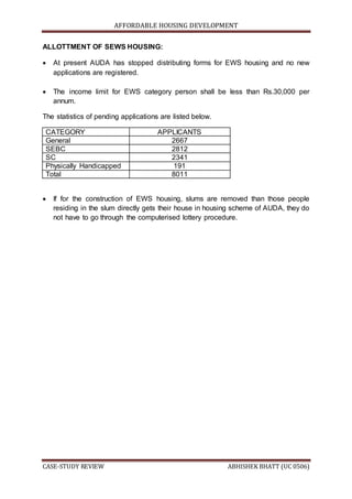 AFFORDABLE HOUSING DEVELOPMENT
CASE-STUDY REVIEW ABHISHEK BHATT (UC 0506)
ALLOTTMENT OF SEWS HOUSING:
 At present AUDA has stopped distributing forms for EWS housing and no new
applications are registered.
 The income limit for EWS category person shall be less than Rs.30,000 per
annum.
The statistics of pending applications are listed below.
CATEGORY APPLICANTS
General 2667
SEBC 2812
SC 2341
Physically Handicapped 191
Total 8011
 If for the construction of EWS housing, slums are removed than those people
residing in the slum directly gets their house in housing scheme of AUDA, they do
not have to go through the computerised lottery procedure.
 