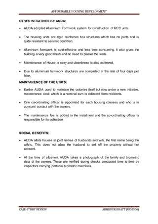 AFFORDABLE HOUSING DEVELOPMENT
CASE-STUDY REVIEW ABHISHEK BHATT (UC 0506)
OTHER INITIATIVES BY AUDA:
 AUDA adopted Aluminium Formwork system for construction of RCC units.
 The housing units are rigid reinforces box structures which has no joints and is
quite resistant to seismic condition.
 Aluminium formwork is cost-effective and less time consuming. It also gives the
building a very good finish and no need to plaster the walls.
 Maintenance of House is easy and cleanliness is also achieved.
 Due to aluminium formwork structures are completed at the rate of four days per
floor.
MAINTANENCE OF THE UNITS:
 Earlier AUDA used to maintain the colonies itself but now under a new initiative,
maintenance cost- which is a nominal sum is collected from residents.
 One co-ordinating officer is appointed for each housing colonies and who is in
constant contact with the owners.
 The maintenance fee is added in the instalment and the co-ordinating officer is
responsible for its collection.
SOCIAL BENEFITS:
 AUDA allots houses in joint names of husbands and wife, the first name being the
wife’s. This does not allow the husband to sell off the property without her
consent.
 At the time of allotment AUDA takes a photograph of the family and biometric
data of the owners. These are verified during checks conducted time to time by
inspectors carrying portable biometric machines.
 