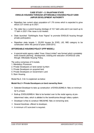 AFFORDABLE HOUSING DEVELOPMENT
CASE-STUDY REVIEW ABHISHEK BHATT (UC 0506)
CASE STUDY – 2: RAJATHAN STATE
EWS/LIG HOUSING THROUGH AFFORDABLE HOUSING POLICY-2009
JAIPUR DEVELOPMENT AUTHORITY
 Rajasthan has current urban population of 1.79 crores which is expected to grow
about 2.27 crores up to 2021.
 The state has a current housing shortage of 10.7 lakh units and it can reach up to
17 lakh in 2021 if the issue is not treated.
 State launched “Sahbhagita Avas Yojana” to promote EWS/LIG housing through
private participation.
 Rajasthan state targets 1, 25,000 houses for EWS, LIG, MIG category to be
constructed within the period of years 2009-2012.
AFFORDABLE HOUSING POLICY (PPP MODEL)
 A special nodal agency called “Avas Vikas Limited” was formed which completely
looks towards planning, development, bidding and execution of EWS/LIG units
through Affordable Housing Policy.
The policy comprises of 5 models.
1. Mandatory Provisions
2. Private Developers on land owned by them
3. Private Developers on acquired land
4. Private Developers on Government Land
5. Slum Housing
Model No.2, 3 & 4 is explained as below:
Model No.2 = Private Developers on land owned by them
 Selected Developer to take up construction of EWS/LIG/MIG-A flats on minimum
52 % of land.
 Built-up EWS/LIG/MIG-A flats to be handed over to the nodal agency at pre-
determined rates, which is allotted to the beneficiaries through lottery system.
 Developer is free to construct MIG-B/HIG flats on remaining land.
 Several Incentives offered to developer.
 A minimum of 5 acre land is required.
 