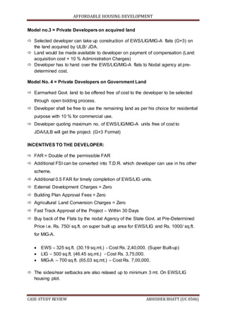AFFORDABLE HOUSING DEVELOPMENT
CASE-STUDY REVIEW ABHISHEK BHATT (UC 0506)
Model no.3 = Private Developers on acquired land
 Selected developer can take up construction of EWS/LIG/MIG-A flats (G+3) on
the land acquired by ULB/ JDA.
 Land would be made available to developer on payment of compensation (Land
acquisition cost + 10 % Administration Charges)
 Developer has to hand over the EWS/LIG/MIG-A flats to Nodal agency at pre-
determined cost.
Model No. 4 = Private Developers on Government Land
 Earmarked Govt. land to be offered free of cost to the developer to be selected
through open bidding process.
 Developer shall be free to use the remaining land as per his choice for residential
purpose with 10 % for commercial use.
 Developer quoting maximum no. of EWS/LIG/MIG-A units free of cost to
JDA/ULB will get the project. (G+3 Format)
INCENTIVES TO THE DEVELOPER:
 FAR = Double of the permissible FAR
 Additional FSI can be converted into T.D.R. which developer can use in his other
scheme.
 Additional 0.5 FAR for timely completion of EWS/LIG units.
 External Development Charges = Zero
 Building Plan Approval Fees = Zero
 Agricultural Land Conversion Charges = Zero
 Fast Track Approval of the Project – Within 30 Days
 Buy back of the Flats by the nodal Agency of the State Govt. at Pre-Determined
Price i.e. Rs. 750/ sq.ft. on super built up area for EWS/LIG and Rs. 1000/ sq.ft.
for MIG-A.
 EWS – 325 sq.ft. (30.19 sq.mt.) - Cost Rs. 2,40,000. (Super Built-up)
 LIG – 500 sq.ft. (46.45 sq.mt.) - Cost Rs. 3,75,000.
 MIG-A – 700 sq.ft. (65.03 sq.mt.) – Cost Rs. 7,00,000.
 The sides/rear setbacks are also relaxed up to minimum 3 mt. On EWS/LIG
housing plot.
 