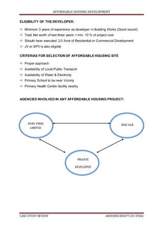 AFFORDABLE HOUSING DEVELOPMENT
CASE-STUDY REVIEW ABHISHEK BHATT (UC 0506)
ELIGIBILITY OF THE DEVELOPER:
 Minimum 3 years of experience as developer in Building Works (Good record)
 Total Net worth of last three years = min. 10 % of project cost
 Should have executed 2.0 Acre of Residential or Commercial Development
 JV or SPV is also eligible
CRITERIAS FOR SELECTION OF AFFORDABLE HOUSING SITE
 Proper approach
 Availability of Local Public Transport
 Availability of Water & Electricity
 Primary School to be near Vicinity
 Primary Health Centre facility nearby
AGENCIES INVOLVED IN ANY AFFORDABLE HOUSING PROJECT:
AVAS VIKAS
LIMITED
JDA/ ULB
PRIVATE
DEVELOPER
 