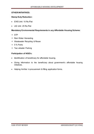 AFFORDABLE HOUSING DEVELOPMENT
CASE-STUDY REVIEW ABHISHEK BHATT (UC 0506)
OTHER INITIATIVES:
Stamp Duty Reduction:
 EWS Unit: 10 Rs./Flat
 LIG Unit: 25 Rs./Flat
Mandatory Environmental Requirements in any Affordable Housing Scheme:
 STP
 Rain Water Harvesting
 Wastewater Recycling & Reuse
 5 % Parks
 Two wheeler Parking
Participation of NGO’s:
 Identification of beneficiary for affordable housing.
 Giving Information to the beneficiary about government’s affordable housing
initiatives.
 Helping him/her in procurement & filling application forms.
 