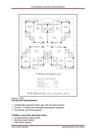 AFFORDABLE HOUSING DEVELOPMENT
CASE-STUDY REVIEW ABHISHEK BHATT (UC 0506)
(Source: JDA)
Construction Specifications
 Aesthetically designed master plan with tree lined avenues
 Ground+ 3 building with beautifully landscaped courtyards
 Eco-friendly green development
Facilities as per town planning norms:
 Hospital /school (need based)
 Bus stop (need based)
 Parks/open spaces
 