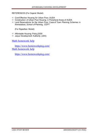 AFFORDABLE HOUSING DEVELOPMENT
CASE-STUDY REVIEW ABHISHEK BHATT (UC 0506)
REFERENCES (For Gujarat Model):
 Cost Effective Housing for Urban Poor, AUDA
 Construction of Urban Poor Housing in Peripheral Areas of AUDA
 Land Reservations for the Urban Poor: Case of Town Planning Schemes in
Ahmedabad, School of Planning, CEPT
(For Rajasthan Model)
 Affordable Housing Policy,2009
 Jaipur Development Authority (JDA)
Math homework help
https://www.homeworkping.com/
Math homework help
https://www.homeworkping.com/
 