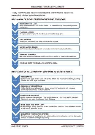 AFFORDABLE HOUSING DEVELOPMENT
CASE-STUDY REVIEW ABHISHEK BHATT (UC 0506)
Totally 15,500 houses have been constructed and 9598 units have been
successfully allotted to the beneficiaries.
MECHANISM OF DEVELOPMENT OF HOUSING FOR SEWS:
MECHANISM OF ALLOTMENT OF EWS UNITS TO BENEFICIARIES:
STEP 1
• RESERVATION OF LAND
• AUDA reserves about7-10 % of land in each T.P. Scheme through town planning scheme
mechanism.
STEP 2
• PLANNING & DESIGN
• Designing & planning ofunits done through consultation (hcp-dpm)
STEP 3
• COST ESTIMATE
• Working out quantities & cost of the units for tender purpose
STEP 4
• NOTICE INVITING TENDER
• N.I.T. For construction ofunits with construction ofinternal infrastructure facilities
STEP5
• AWARDING CONTRACT
• After 2-bid tendering procedure construction contractis given to the applicant/developer.
STEP 6
•HANDING OVER THE DWELLING UNITS TO AUDA
STEP 1
•APPLICATION
•Beneficiaries apply for the units with all the details like Income,Work,Family,Existing
Shelter and other legal information.
STEP 2
•RECORD OF APPLICATION
•AUDA EWS Housing Department keeps a record of applicants with category
distribution of General, SEBC,SC,ST,PH.
STEP 3
•COMPUTERISED DRAW
•AUDA makes a Computerised Draw for the Available Units (Say 6000), Succesful
Applicants are again listed as per their Category.
STEP 4
•SALE DEED AND BANK LOAN
•Auda arranges a long term loan for the beneficiaries and also takes a certain amount
at the time of allotment of unit.
STEP5
•BIOMETRIC VERIFICATION SYSTEM
•The thumbprints of beneficiaries are taken as biometric verification so that afterwards
there is no problem of illegal occupancy.
 