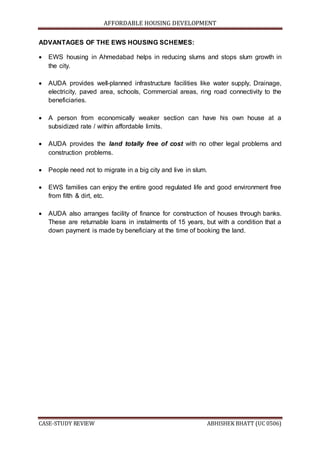 AFFORDABLE HOUSING DEVELOPMENT
CASE-STUDY REVIEW ABHISHEK BHATT (UC 0506)
ADVANTAGES OF THE EWS HOUSING SCHEMES:
 EWS housing in Ahmedabad helps in reducing slums and stops slum growth in
the city.
 AUDA provides well-planned infrastructure facilities like water supply, Drainage,
electricity, paved area, schools, Commercial areas, ring road connectivity to the
beneficiaries.
 A person from economically weaker section can have his own house at a
subsidized rate / within affordable limits.
 AUDA provides the land totally free of cost with no other legal problems and
construction problems.
 People need not to migrate in a big city and live in slum.
 EWS families can enjoy the entire good regulated life and good environment free
from filth & dirt, etc.
 AUDA also arranges facility of finance for construction of houses through banks.
These are returnable loans in instalments of 15 years, but with a condition that a
down payment is made by beneficiary at the time of booking the land.
 