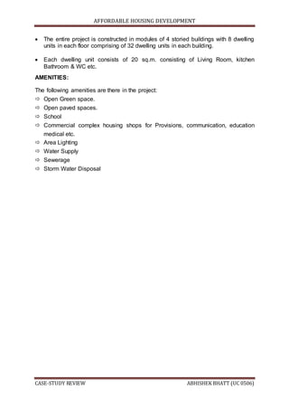AFFORDABLE HOUSING DEVELOPMENT
CASE-STUDY REVIEW ABHISHEK BHATT (UC 0506)
 The entire project is constructed in modules of 4 storied buildings with 8 dwelling
units in each floor comprising of 32 dwelling units in each building.
 Each dwelling unit consists of 20 sq.m. consisting of Living Room, kitchen
Bathroom & WC etc.
AMENITIES:
The following amenities are there in the project:
 Open Green space.
 Open paved spaces.
 School
 Commercial complex housing shops for Provisions, communication, education
medical etc.
 Area Lighting
 Water Supply
 Sewerage
 Storm Water Disposal
 