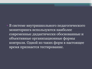 • В системе внутришкольного педагогического
мониторинга используются наиболее
современные дидактически обоснованные и
объективные организационные формы
контроля. Одной из таких форм в настоящее
время признается тестирование.
 
