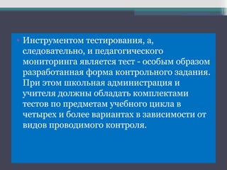 • Инструментом тестирования, а,
следовательно, и педагогического
мониторинга является тест - особым образом
разработанная форма контрольного задания.
При этом школьная администрация и
учителя должны обладать комплектами
тестов по предметам учебного цикла в
четырех и более вариантах в зависимости от
видов проводимого контроля.
 
